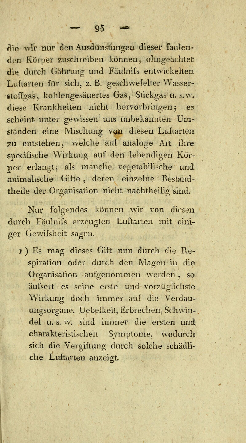 tlie wir nur den Ausdünstungen dieser faulen- den Körper zuschreiben können , ohngeachtefc die durch Gährung und Fäulnifs entwickelten Luftarten für sich, z. B. geschwefelter Wasser- stoff °as, kohlengesäuertes Gas, Stickgas u. s.w. diese Krankheiten nicht hervorbringen; es scheint unter gewissen uns unbekannten Um- ständen eine Mischung vqü diesen Luftarten zu entstehen, welche auf analoge Art ihre specifische Wirkung auf den lebendigen Kör- per erlangt, als manche vegetabilische und animalische Gifte , deren einzelne Bestand- teile der Organisation nicht nachtheilig sind. Nur folgendes können wir von diesen durch Fäulnifs erzeugten Luftarten mit eini- ger Gewifsheit sagen. 1) Es mag dieses Gift nun durch die Re- spiration oder durch den Magen in die Organisation aufgenommen werden , so äufsert es seine erste und vorzüglichste Wirkung doch immer auf die Verdau- ungsorgane. Uebelkeit, Erbrechen, Schwin- del u. s. w. sind immer die ersten und charakteristischen Symptome, wodurch sich die Vergiftung durch solche schädli- che Luftarten anzeigt.