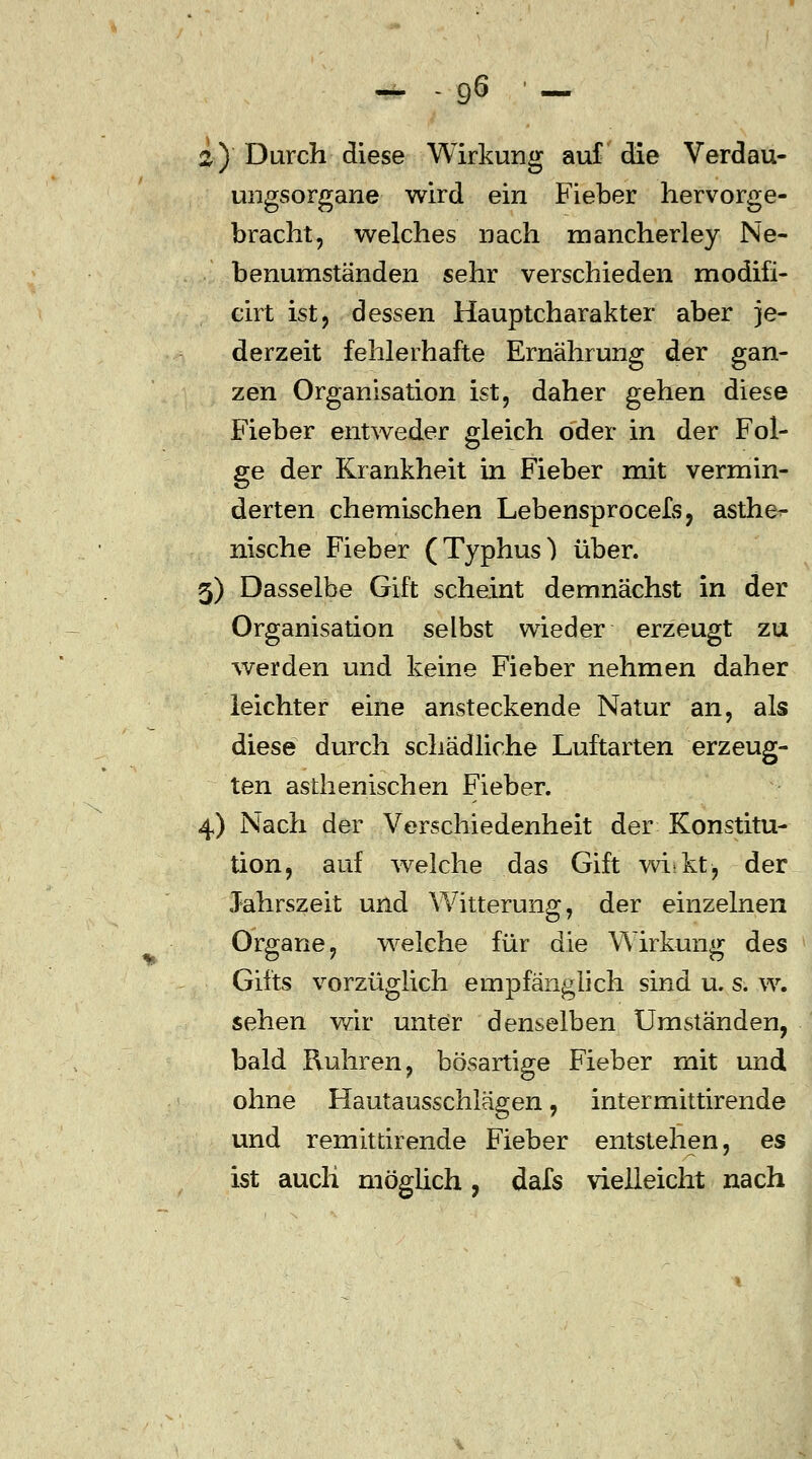 2) Durch diese Wirkung auf die Verdau- ungsorgane wird ein Fieber hervorge- bracht, welches nach mancherley Ne- benumständen sehr verschieden modifi- cirt ist, dessen Hauptcharakter aber je- derzeit fehlerhafte Ernährung der gan- zen Organisation ist, daher gehen diese Fieber entweder gleich oder in der Fol- ge der Krankheit in Fieber mit vermin- derten chemischen Lebensprocefs, asthe^- nische Fieber (Typhus) über. 3) Dasselbe Gift scheint demnächst in der Organisation selbst wieder erzeugt zu werden und keine Fieber nehmen daher leichter eine ansteckende Natur an, als diese durch schädliche Luftarten erzeug- ten asthenischen Fieber. 4) Nach der Verschiedenheit der Konstitu- tion, auf welche das Gift wi-kt, der Jahrszeit und Witterung, der einzelnen Organe, welche für die Wirkung des Gifts vorzüglich empfänglich sind u. s. w. sehen wir unter denselben Umständen, bald Kuhren, bösartige Fieber mit und ohne Hautausschlägen, intermittirende und remitierende Fieber entstehen, es ist auch möglich, dafs vielleicht nach