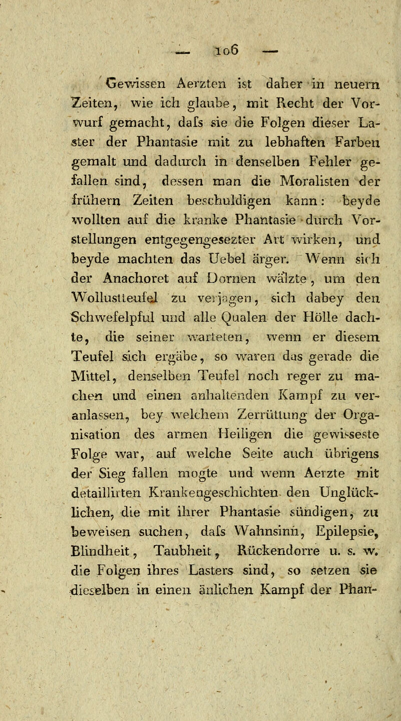 Gewissen Aerzten ist daher in neuern Zeiten, wie ich glaube, mit Recht der Vor- wurf gemacht, dafs sie die Folgen dieser La- ster der Phantasie mit zu lebhaften Farben gemalt und dadurch in denselben Fehler ge- fallen sind, dessen man die Moralisten der frühern Zeiten beschuldigen kann: beyde wollten auf die kranke Phantasie durch Vor- stellungen entgegengesezter Art wirken, und beyde machten das Uebel ärger. Wenn sich der Anachoret auf Dornen walzte, um den Wollust teuf ei zu verjagen, sich dabey den Schwefelpful und alle Qualen der Hölle dach- te, die seiner warteten, wenn er diesem Teufel sich ergäbe, so waren das gerade die Mittel, denselben Teufel noch reger zu ma- chen und einen anhaltenden Kampf zu ver- anlassen, bey welchem Zerrüttung der Orga- nisation des armen Heiligen die gewisseste Folge war, auf welche Seite auch übrigens der Sieg fallen mogte und wrenn Aerzte mit detaillirten Krankengeschichten den Unglück- lichen, die mit ihrer Phantasie sündigen, zu beweisen suchen, dafs Wahnsinn, Epilepsie, Elindheit, Taubheit 7 Rückendorre u. s. w. die Folgen ihres Lasters sind, so setzen sie dieselben in einen änlichen Kampf der Phan-