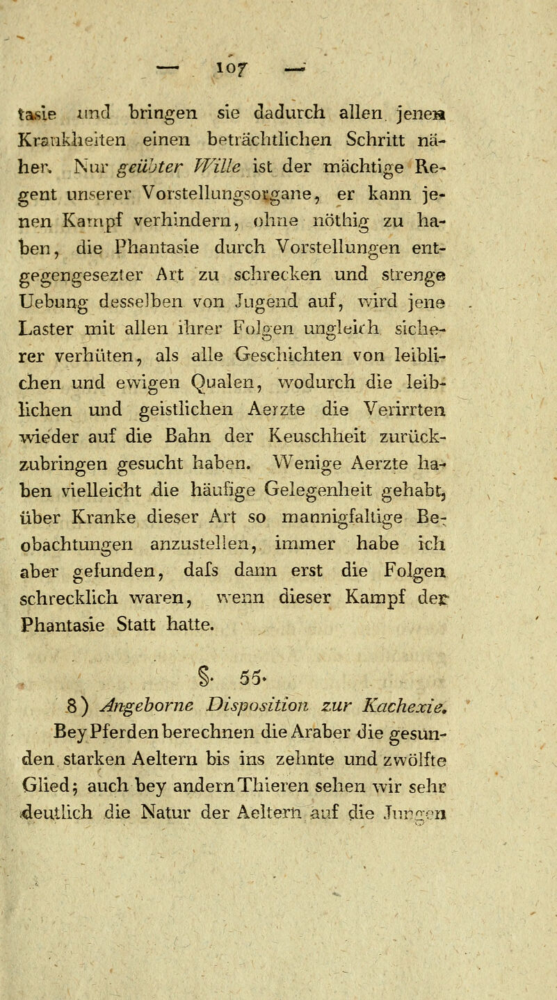 tasie und bringen sie dadurch allen, jenen Krankheiten einen beträchtlichen Schritt nä- hen Nur geübter Wille ist der mächtige Re- gent unserer Vorstellungsorgane, er kann je- nen Kampf verhindern, ohne nöthig zu ha- ben, die Phantasie durch Vorstellungen ent- gegengesezter Art zu schrecken und strenge Uebung desselben von Jugend auf, wird jene Laster mit allen ihrer Folgen ungleich siche- rer verhüten, als alle Geschichten von leibli- chen und ewigen Qualen, wodurch die leib- lichen und geistlichen Aerzte die Verirrten wieder auf die Bahn der Keuschheit zurück- zubringen gesucht haben. Wenige Aerzte ha- ben vielleicht die häufige Gelegenheit gehabt, über Kranke dieser Art so mannigfaltige Be^ obachtungen anzustellen, immer habe ich aber gefunden, dafs dann erst die Folgen schrecklich waren, wenn dieser Kampf der Phantasie Statt hatte. §. 55- 8) Angeborne Disposition zur Kachexie. Bey Pferden berechnen die Araber die gesun- den starken A eitern bis ins zehnte und zwölfte Glied; auch bey andernThieren sehen wir sehr «deutlich die Natur der Aelterii auf die Jun/ren