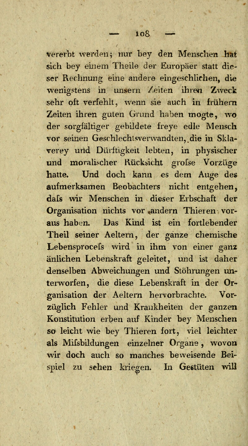 vererbt werden5 nur bey den Menschen hat sich bey einem Theile der Europäer statt die- ser Rechnung eine andere eingeschlichen, die wenigstens in unsern Zeiten ihren Zweck sehr oft verfehlt, wenn sie auch in frühem Zeiten ihren guten Grund haben mogte, wo der sorgfältiger gebildete fr eye edle Mensch vor seinen Geschlechtsverwandten,,die in Skla- verey und Dürftigkeit lebten, in physischer und moralischer Rücksicht grofse Vorzüge hatte. Und doch kann es dem Auge des aufmerksamen Beobachters nicht entgehen, dafs wir Menschen in dieser Erbschaft der Organisation nichts Vorländern Thieren vor- aus haben. Das Kind ist ein fortlebender Theil seiner Aeltern, der ganze chemische Lebensprocefs Wird in ihm von einer ganz anriehen Lebenskraft geleitet, und ist daher denselben Abweichungen und Stöhrungen un- terworfen, die diese Lebenskraft in der Or- ganisation der Aeltern hervorbrachte. Vor- züglich Fehler und Krankheiten der ganzen Konstitution erben auf Kinder bey Menschen so leicht wie bey Thieren fort, viel leichter als Mifsbildungen einzelner Organe , wovon wir doch auch so manches beweisende Bei- spiel zu sehen kriegen. In Gestüten will