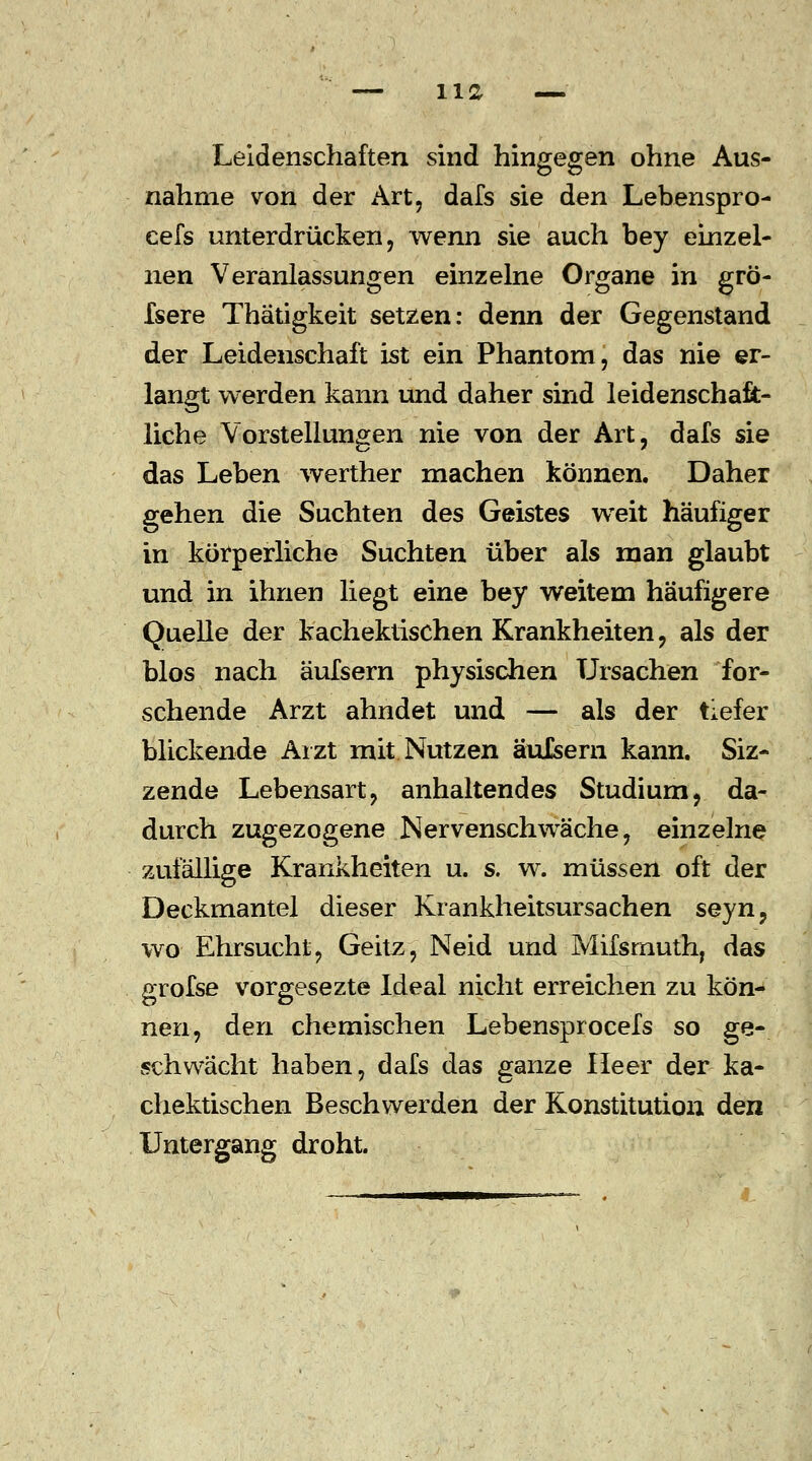 Leidenschaften sind hingegen ohne Aus- nahme von der Art, dafs sie den Lebenspro- eefs unterdrücken, wenn sie auch bey einzel- nen Veranlassungen einzelne Organe in grö- fsere Thatigkeit setzen: denn der Gegenstand der Leidenschaft ist ein Phantom, das nie er- langt werden kann und daher sind leidenschaft- liche Vorstellungen nie von der Art, dafs sie das Leben werther machen können. Daher gehen die Suchten des Geistes weit häufiger in körperliche Suchten über als man glaubt und in ihnen liegt eine bey weitem häufigere Quelle der kachektischen Krankheiten, als der blos nach äufsern physischen Ursachen for- schende Arzt ahndet und — als der tiefer blickende Arzt mit Nutzen äulsern kann. Siz- zende Lebensart, anhaltendes Studium, da- durch zugezogene Nervenschwäche, einzelne zufällige Krankheiten u. s. w. müssen oft der Deckmantel dieser Krankheitsursachen seyn, wo Ehrsucht, Geitz, Neid und Mifsrnuth; das grofse vorgesezte Ideal nicht erreichen zu kön- nen, den chemischen Lebensprocefs so ge- schwächt haben, dafs das ganze Heer der ka- chektischen Beschwerden der Konstitution den Untergang droht.