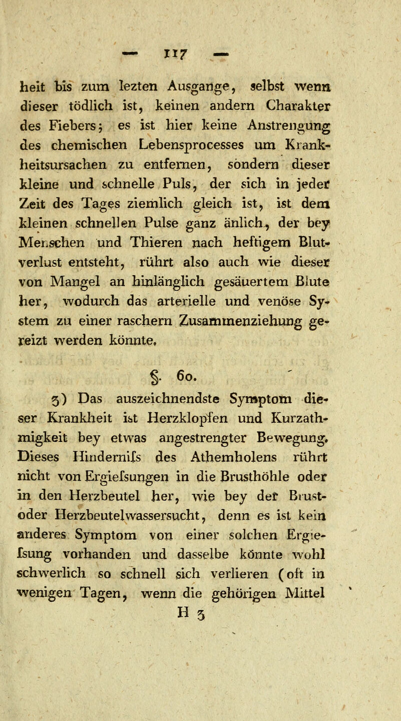 heit bis zum lezten Ausgange, selbst wenn dieser tödlich ist, keinen andern Charakter des Fiebers; es ist hier keine Anstrengung des chemischen Lebensprocesses um Krank- heitsursachen zu entfernen, sondern dieser kleine und schnelle Puls, der sich in jeder Zeit des Tages ziemlich gleich ist, ist dem kleinen schnellen Pulse ganz änlich^ der bey Menschen und Thieren nach heftigem Blut- verlust entsteht, rührt also auch wie dieser von Mangel an hinlänglich gesäuertem Blute her, wodurch das arterielle und venöse Sy- stem zu einer raschern Zusammenziehung ge- reizt werden könnte* $. 60. 5) Das auszeichnendste Symptom die- ser Krankheit ist Herzklopfen und Kurzath- migkeit bey etwas angestrengter Bewegung. Dieses Hindernils des Athemholens rührt nicht von Ergiefsungen in die Brusthöhle oder in den Herzbeutel her, wie bey def Brust- oder Herzbeutelwassersucht, denn es ist kein anderes Symptom von einer solchen Ergie- fsung vorhanden und dasselbe könnte wohl schwerlich so schnell sich verlieren (oft in wenigen Tagen, wenn die gehörigen Mittel H3