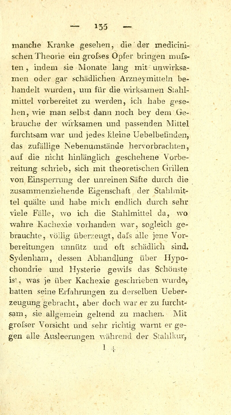 manche Kranke gesehen, die ' der medicini- schen Theorie ein grolses Opfer bringen mufs- ten ? indem sie Monate lang mit unwirksa- men oder gar schädlichen Arzneymitteln be- handelt wurden, um für die wirksamen Siahl- mittel vorbereitet zu werden, ich habe gese- hen, wie man selbst dann noch bey dem Ge- brauche der wirksamen und passenden Mittel furchtsam war und jedes kleine Uebelbefinden, das zufällige Nebenumstände hervorbrachten, auf die nicht hinlänglich geschehene Vorbe- reitung schrieb, sich mit theoretischen Grillen von Einsperrung der unreinen Säfte durch die zusammenziehende Eigenschaft der Stahlmit- tel quälte und habe mich endlich durch sehr viele Fälle, wo ich die Stahlmittel da, wo wahre Kachexie vorhanden war, sogleich ge- brauchte, völlig überzeugt, dafs alle jene Vor- bereitungen unnütz und oft schädlich sind. Sydenham, dessen Abhandlung über Hypo- chondrie und Hysterie gewiis das Schönste ist, was je über Kachexie geschrieben wurde, hatten seine Erfahrungen zu derselben Ueber- zeugung gebracht, aber doch war er zu furcht- sam, sie allgemein geltend zu machen. Mit grofser Vorsicht und sehr richtig warnt er ge- gen alle Ausleerungen während der Stahlkur, I *