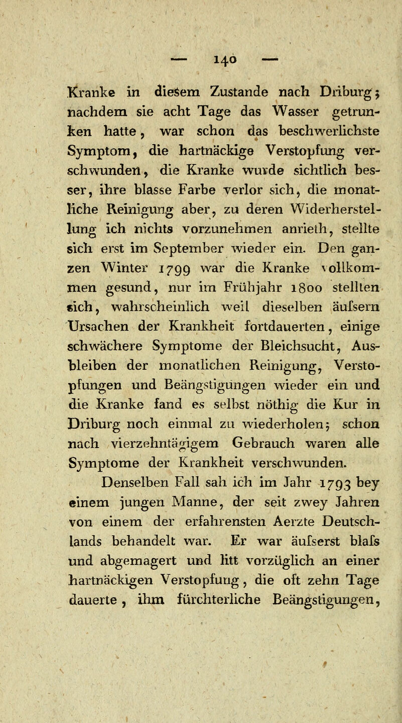 Kranke in diesem Zustande nach Driburg; nachdem sie acht Tage das Wasser getrun- ken hatte 5 war schon das beschwerlichste Symptom, die hartnäckige Verstopfung ver- schwunden, die Kranke wurde sichtlich bes- ser, ihre blasse Farbe verlor sich, die monat- liche Reinigung aber, zu deren Widerherstel- lung ich nichts vorzunehmen anrieth, stellte sich erst im September wieder ein. Den gan- zen Winter 1799 war die Kranke vollkom- men gesund, nur im Frühjahr 1800 stellten «ich, wahrscheinlich weil dieselben äufsern Ursachen der Krankheit fortdauerten, einige schwächere Symptome der Bleichsucht, Aus- bleiben der monatlichen Reinigung, Versto- pfungen und Beängstigungen wieder ein und die Kranke fand es selbst nöthig die Kur in Driburg noch einmal zu wiederholen; schon nach vierzehntägigem Gebrauch waren alle Symptome der Krankheit verschwunden. Denselben Fall sah ich im Jahr 1793 DeY einem jungen Manne, der seit zwey Jahren von einem der erfahrensten Aerzte Deutsch- lands behandelt war. Er war äufserst blafs und abgemagert und litt vorzüglich an einer hartnäckigen Verstopfung, die oft zehn Tage dauerte, ihm fürchterliche Beängstigungen,