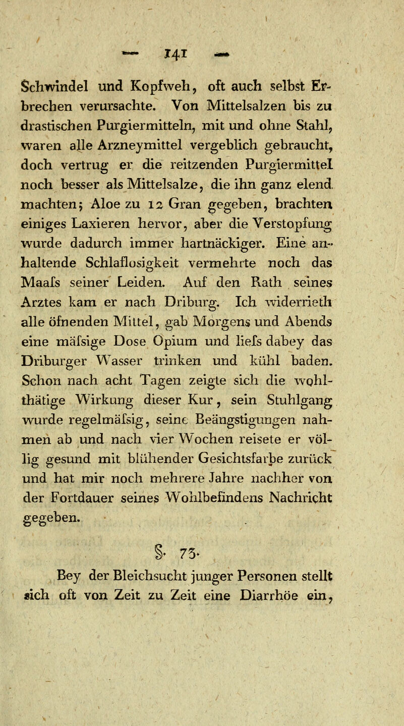 Schwindel und Kopfweh, oft auch selbst Er- brechen verursachte. Von Mittelsalzen bis zu drastischen Purgiermitteln, mit und ohne Stahl, waren alle Arzneymittel vergeblich gebraucht, doch vertrug er die reitzenden Purgiermittel noch besser als Mittelsalze, die ihn ganz elend, machten; Aloe zu 12 Gran gegeben, brachten einiges Laxieren hervor, aber die Verstopfung wurde dadurch immer hartnäckiger. Eine an- haltende Schlaflosigkeit vermehrte noch das Maafs seiner Leiden. Auf den Rath seines Arztes kam er nach Driburg. Ich widerrietli alle öfnenden Mittel, gab Morgens und Abends eine mäfsige Dose Opium und liefs dabey das Driburger Wasser trinken und kühl baden. Schon nach acht Tagen zeigte sich die wqhl- thätige Wirkung dieser Kur, sein Stuhlgang wurde regelmäfsig, seine Beängstigungen nah- men ab und nach vier Wochen reisete er völ- lig gesund mit blühender Gesichtsfarbe zurück und hat mir noch mehrere Jahre nachher von der Fortdauer seines Wohlbefindens Nachricht gegeben. §* 75- Bey der Bleichsucht junger Personen stellt «ich oft von Zeit zu Zeit eine Diarrhöe ein,