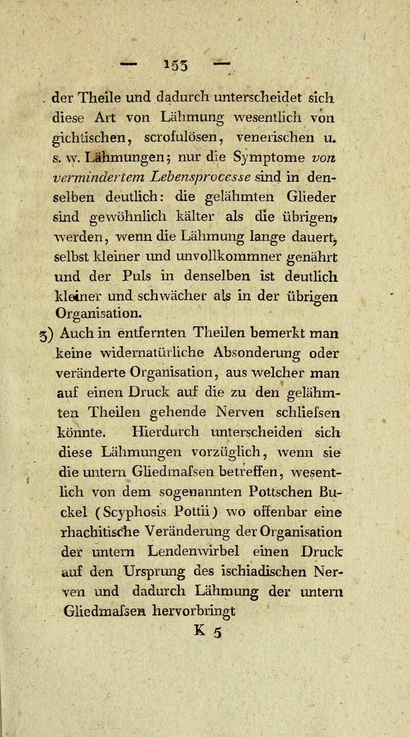 — 155 — ■ der Theile und dadurch unterscheidet sich diese Art von Lähmung wesentlich von gichtischen, scrofulösen, venerischen u. s. w. Lähmungen 5 nur die Symptome von vermindertem Lebensprocesse sind in den- selben deutlich: die gelähmten Glieder sind gewöhnlich kälter als die übrigen? werden, wenn die Lähmung lange dauert, selbst kleiner und unvolikommner genährt und der Puls in denselben ist deutlich Meiner und schwächer als in der übrigen Organisation. 5) Auch in entfernten Theilen bemerkt man keine widernatürliche Absonderung oder veränderte Organisation, aus welcher man auf einen Druck auf die zu den gelähm- ten Theilen gehende Nerven schliefsen könnte. Hierdurch unterscheiden sich diese Lähmungen vorzüglich, wemi sie die untern Gliedmafsen betreffen, wesent- lich von dem sogenannten Pottschen Bu- ckel (Scyphosis Pottii) wo offenbar eine rhachitisciie Veränderung der Organisation der untern Lendenwirbel einen Druck auf den Ursprung des ischiadischen Ner- ven und dadurch Lähmung der untern Gliedmafsen hervorbringt K 5