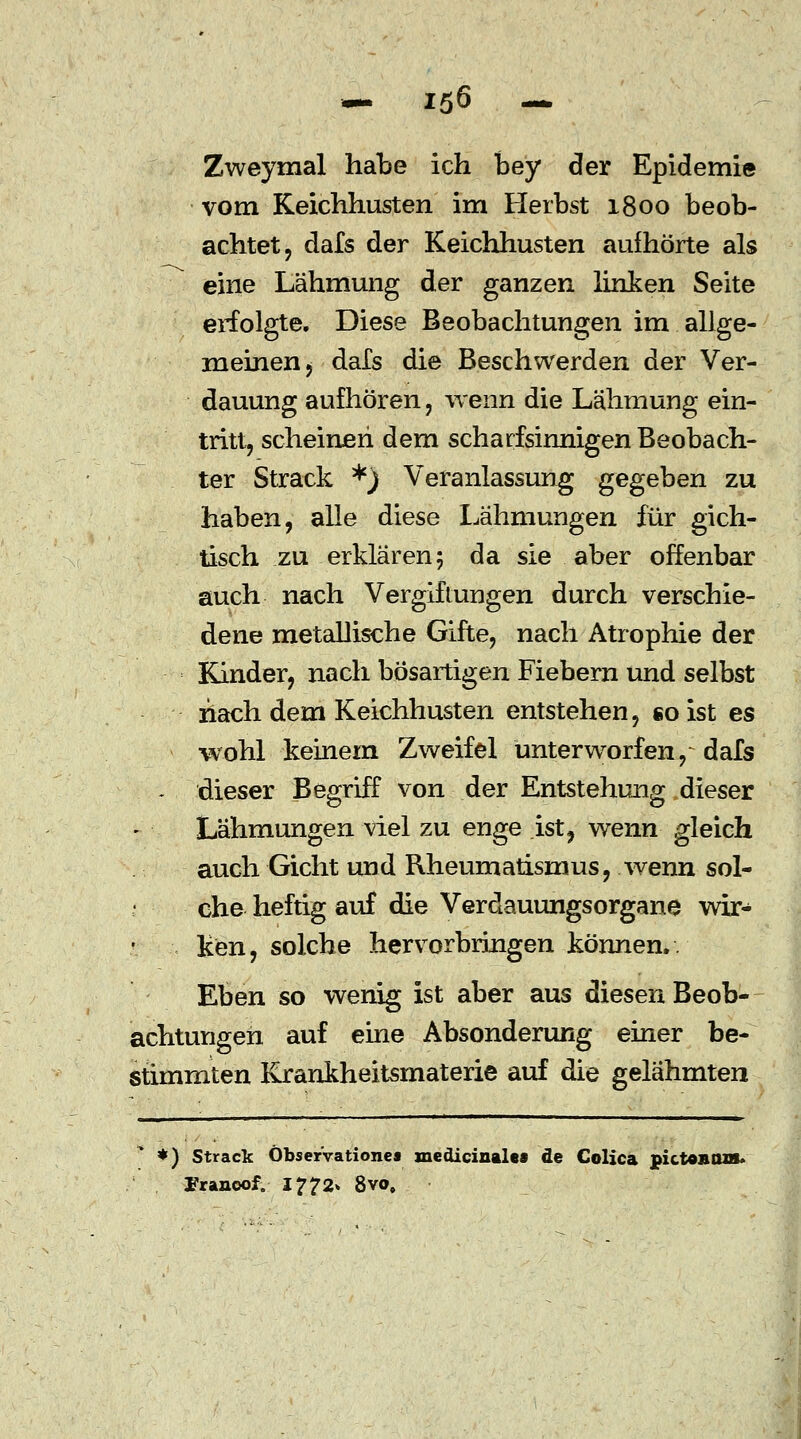 Zweymal habe ich bey der Epidemie vom Keichhusten im Herbst 1800 beob- achtet, dafs der Keichhusten aufhörte als eine Lähmung der ganzen linken Seite erfolgte. Diese Beobachtungen im allge- meinen, dals die Beschwerden der Ver- dauung aufhören, wenn die Lähmung ein- tritt, scheinen dem scharfsinnigen Beobach- ter Strack *) Veranlassung gegeben zu haben, alle diese Lähmungen für gich- tisch zu erklären 5 da sie aber offenbar auch nach Vergiftungen durch verschie- dene metaUische Gifte, nach Atrophie der Kinder, nach bösartigen Fiebern und selbst nach dem Keichhusten entstehen, so ist es wohl keinem Zweifel unterworfen,~ dafs - dieser Begriff von der Entstehung dieser Lähmungen viel zu enge ist, wenn gleich auch Gicht und Rheumatismus, wenn sol- che heftig auf die Verdauungsorgane wir- ken, solche hervorbringen können.. Eben so wenig ist aber aus diesen Beob- achtungen auf eine Absonderung einer be- stimmten Krankheitsmaterie auf die gelähmten *) Strack Öbser'vationes medicinalea de Colica pictOAtus* Franoof. 1772» 8vo,