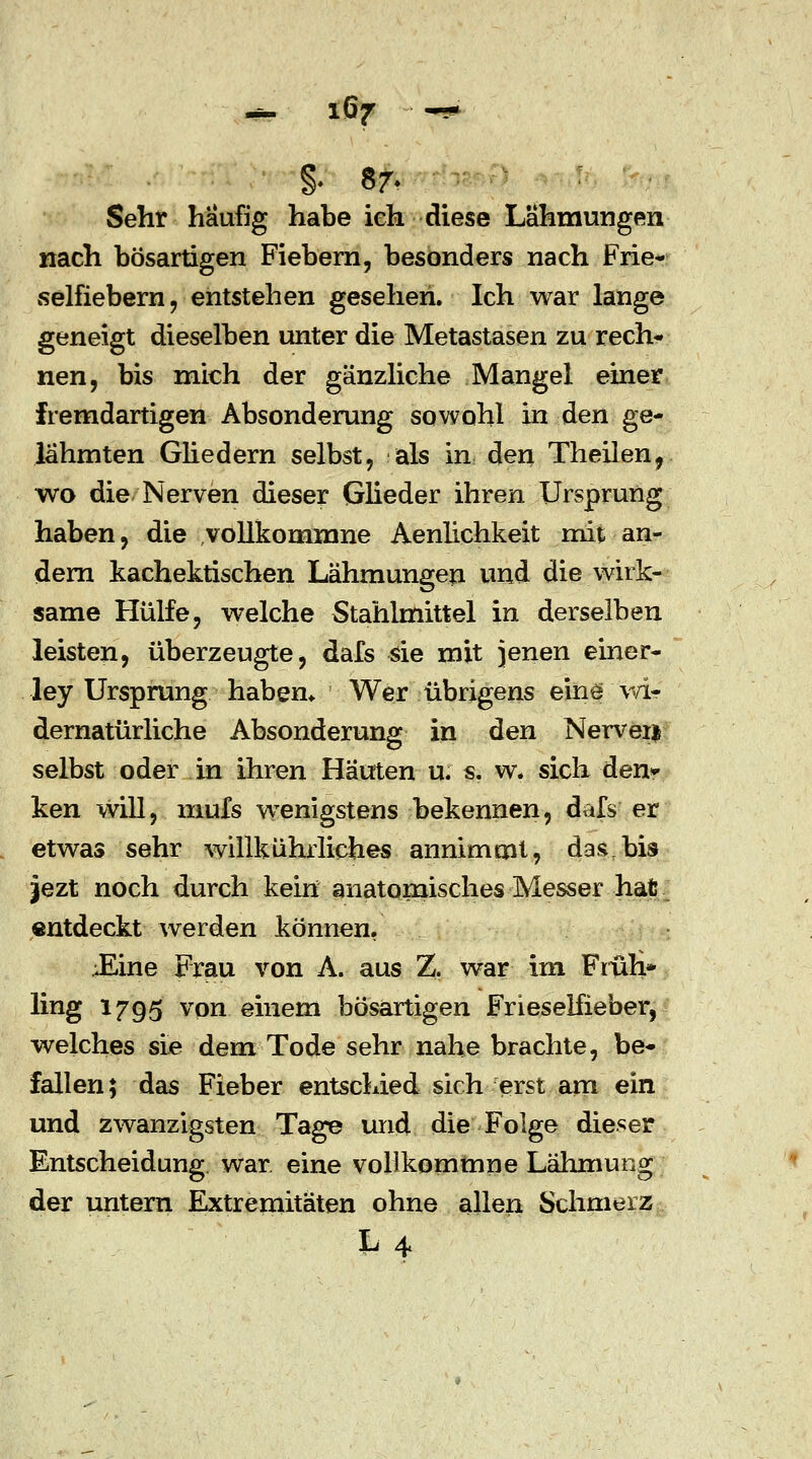 0 87- Sehr häufig habe ieh diese Lähmungen nach bösartigen Fiebern, besonders nach Frie- selfiebern , entstehen gesehen. Ich war lange geneigt dieselben unter die Metastasen zu rech- nen, bis mich der gänzliche Mangel einer fremdartigen Absonderung sowohl in den ge- lähmten Gliedern selbst, als in den Theilen, wo die Nerven dieser Glieder ihren Ursprung haben, die vollkommne Aenlichkeit mit an- dern kachektischen Lähmungen und die wirk- same Hülfe, welche Stahlmittel in derselben leisten, überzeugte, dafs sie mit jenen einer- ley Ursprung haben* Wer übrigens eine wi- dernatürliche Absonderung in den Nervei* selbst oder in ihren Häuten u. s. w. sich den» ken will, mufs wenigstens bekennen, dafs er etwas sehr willkührlicfaes annimmt, das,bis jezt noch durch kein anatomisches Messer hat entdeckt werden können. Eine Frau von A. aus Z, war im Früh* ling 1795 von einem bösartigen Frieselfieber, welches sie dem Tode sehr nahe brachte, be- fallen; das Fieber entschied sich erst am ein und zwanzigsten Tage und die Folge dieser Entscheidung war eine vollkommne Lähmung der untern Extremitäten ohne allen Schmerz L 4