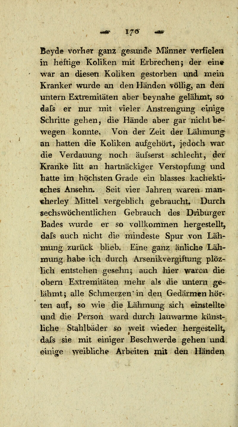 Beyde vorher ganz gesunde Manner verfielen in heftige Koliken mit Erbrechen; der ein* war an diesen Koliken gestorben und mein Kranker wurde an den Händen völlig, an den untern Extremitäten aber beynahe gelähmt, so dafs er nur mit vieler Anstrengung einige Schritte gehen, die Hände aber gar nicht be- wegen konnte, Von der Zeit der Lähmung an hatten die Koliken aufgehört, jedoch war die Verdauung noch äufserst schlecht, der Kranke litt an hartnäckiger Verstopfung und hatte im höchsten Grade ein blasses kachekti- sches Ansehn. Seit vier Jahren waren man- «herley Mittel vergeblich gebraucht. Durch sechswöchentlichen Gebrauch des Driburger Bades wurde er so vollkommen hergestellt, dafs auch nicht die mindeste Spur von Läh- mung zurück blieb, Eine ganz änliche Läh- mung habe ich durch Arsenikvergiftung plöz- Jich entstehen gesehn; auch hier waren die obern Extremitäten mehr als die untern ge- lähmt; alle Schmerzen in den Gedärmen hör- ten auf, so wie die Lähmung sich einstellte und die Person ward durch lauwarme künst- liche Stahlbäder so weit wieder hergestellt, dafs sie mit einiger Beschwerde gehen und einige weibliche Arbeiten mit den Händen