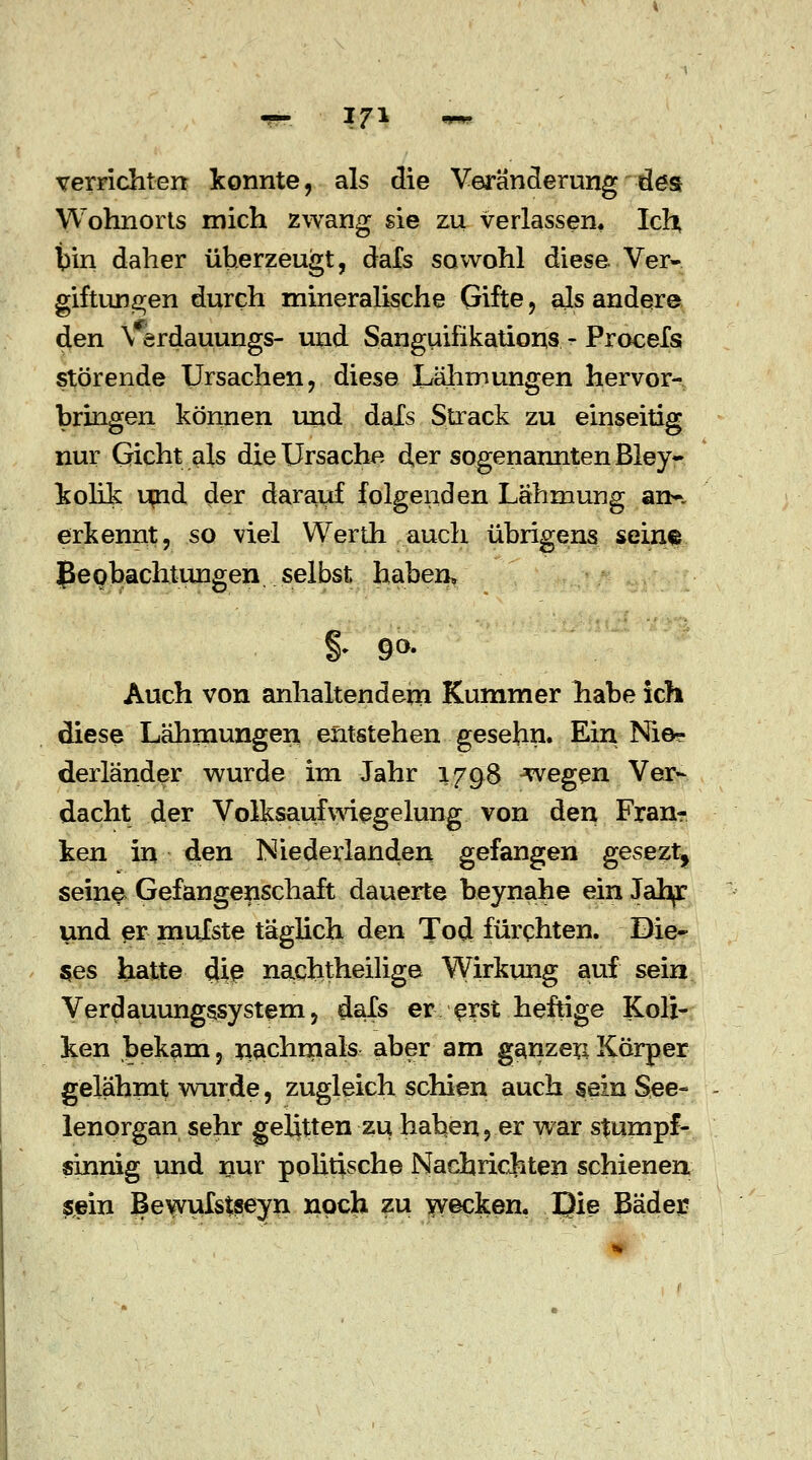 verrichten konnte, als die Veränderung des Wohnorts mich zwang sie zu verlassen« Ich; bin daher überzeugt, dafs sowohl diese. Ver- giftungen durch mineralische Gifte, als andere den \ erdauungs- und Sanguifikations - Procefs störende Ursachen, diese Lähmungen hervor- bringen können und dals Strack zu einseitig nur Gicht als die Ursache der sogenannten Bley- kolik urid der darauf folgenden Lähmung an-, erkennt, so viel Werth auch übrigens seine Beobachtungen, selbst haben» $ 9°- Auch von anhaltendem Kummer habe ich diese Lähmungen entstehen gesehn. Ein Nie? derländer wurde im Jahr 1798 ^vegen Ver- dacht der Volksaufwiegelung von den Fran- ken in den Niederlanden gefangen gesezt, seine Gefangenschaft dauerte beynahe ein Jah^r und er mufste täglich den Tod fürchten. Die- ses hatte die nachtheilige Wirkung auf sein Verdauungssystem, dals er erst heftige Koli- ken bekam, nachmals aber am ganzer:Körper gelähmt wurde, zugleich schien auch sein See- lenorgan sehr gelitten zu habender war stumpf- sinnig und nur politische Nachrichten schienen sein Bewufstseyn noch zu wecken, JQie Bäder