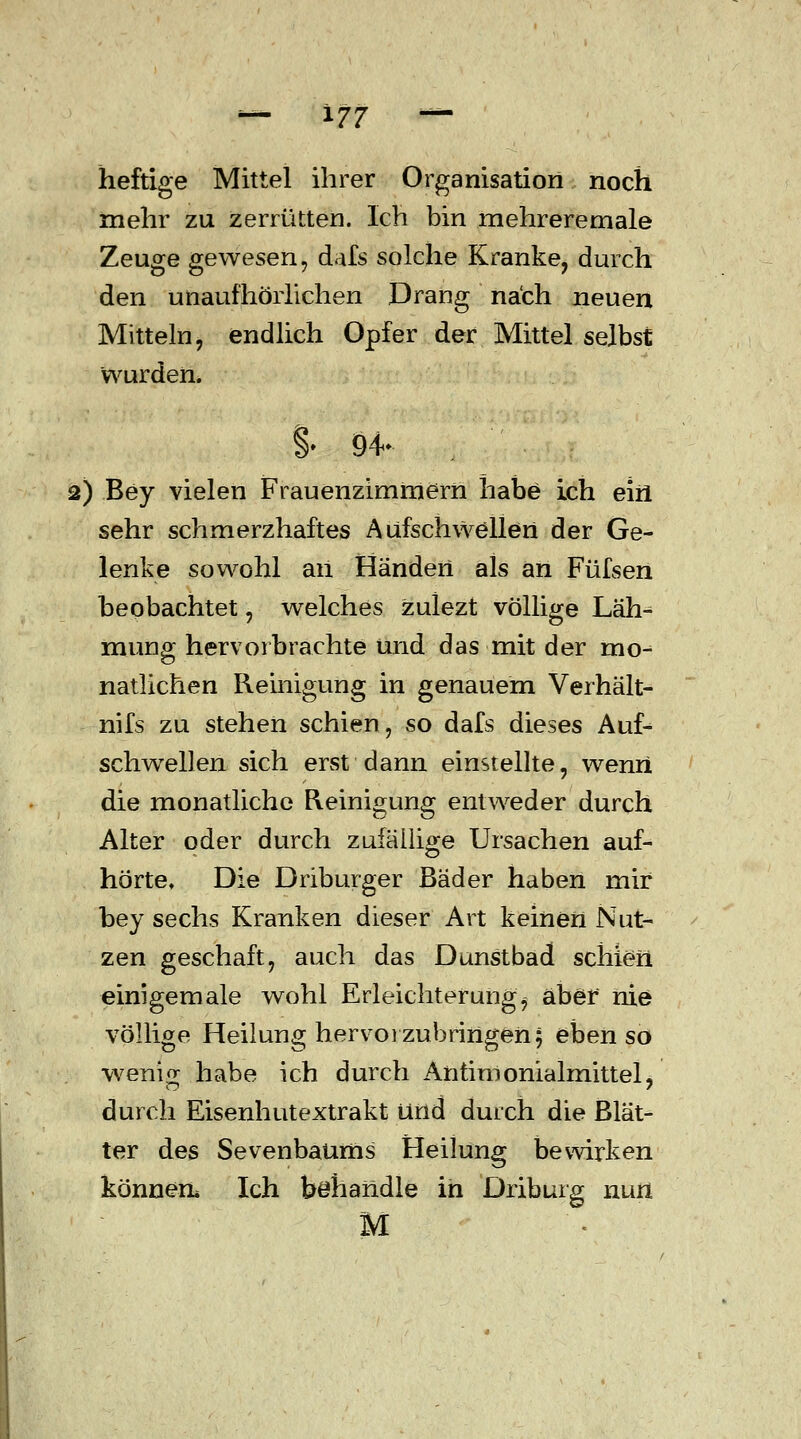 heftige Mittel ihrer Organisation noch mehr zu zerrütten. Ich bin mehreremale Zeuge gewesen, dafs solche Kranke, durch den unaufhörlichen Drang nach neuen Mitteln, endlich Opfer der Mittel selbst wurden. % 94- 2) Bey vielen Frauenzimmern habe ich ein sehr schmerzhaftes Aufschwellen der Ge- lenke sowohl aii Händen als an Füfsen beobachtet, welches zulezt völlige Läh- mung hervorbrachte und das mit der mo- natlichen Reinigung in genauem Verhält- nifs zu stehen schien, so dafs dieses Auf- schwellen sich erst dann einstellte, wenn die monatliche Reinigung entweder durch Alter oder durch zufällige Ursachen auf- hörte. Die Driburger Bäder haben mir bey sechs Kranken dieser Art keinen Nut- zen geschah:, auch das Dunstbad schien einigemale wohl Erleichterung^ aber nie völlige Heilung hervorzubringen; ebenso wem«; habe ich durch Antimonialmittel, durch Eisenhutextrakt und durch die Blät- ter des Sevenbaüms Heilung bewirken können* Ich behandle in Driburg nun M