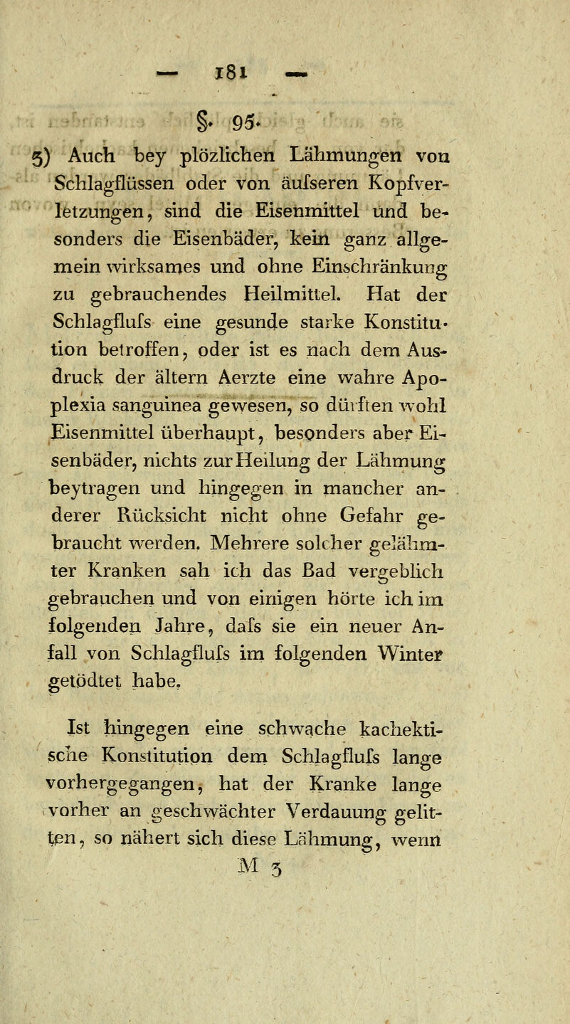 — l8i — §♦ 95> 5) Auch bey plözlichen Lähmungen von Schlagflüssen oder von äufseren Kopfver- letzungen, sind die Eisenmittel und be- sonders die Eisenbäder, kein ganz allge- mein wirksames und ohne Einschränkung zu gebrauchendes Heilmittel. Hat der Schlagflufs eine gesunde starke Konstitu- tion betroffen, oder ist es nach dem Aus- druck der altern Aerzte eine wahre Apo- plexia sanguinea gewesen, so dürften wohl Eisenmittel überhaupt, besonders aber Ei- senbäder, nichts zur Heilung der Lähmung beytragen und hingegen in mancher an- derer Rücksicht nicht ohne Gefahr ge- braucht werden. Mehrere solcher gelähm- ter Kranken sah ich das ßad vergeblich gebrauchen und von einigen hörte ich im folgenden Jahre, dafs sie ein neuer An- fall von Schlagflufs im folgenden Winter getödtet habe. Ist hingegen eine schwache kachekti- sche Konstitution dem Schlagflufs lange vorhergegangen, hat der Kranke lange vorher an geschwächter Verdauung gelit- ten, so nähert sich diese Lähmung, wenn