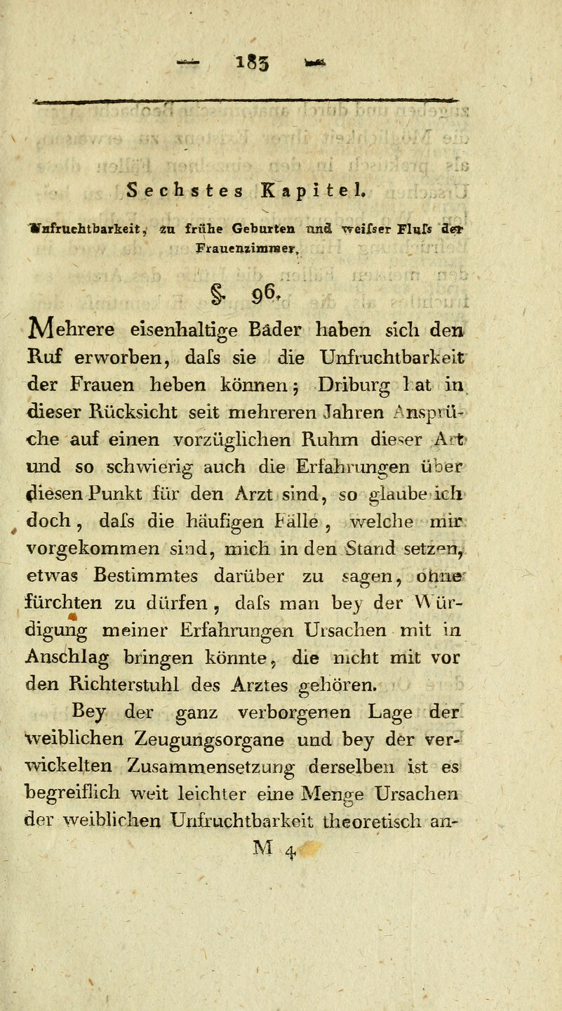 -*• 185 *# Sechstes Kapitel, Wnfruehtbarkeit, 2u frühe Gebarten and weifser Flui« fle* FrauenzimiHer, §- 96. Mehrere eisenhaltige Bäder haben sich den Ruf erworben, dals sie die Unfruchtbarkeit der Frauen heben können 5 Driburg hat in dieser Rücksicht seit mehreren Jahren Ansprü- che auf einen vorzüglichen Ruhm dieser Art und so schwierig auch die Erfahrungen über fliesen Punkt für den Arzt sind, so glaube ich doch, dafs die häufigen Fälle , welche mir vorgekommen sind, mich in den Stand setzen, etwas Bestimmtes darüber zu sagen, ohne fürchten zu dürfen , dafs man bey der Wür- digung meiner Erfahrungen Ursachen mit in Anschlag bringen könnte, die nicht mit vor den Richterstuhl des Arztes gehören. Bey der ganz verborgenen Lage der weiblichen Zeugungsorgane und bey der ver- wickelten Zusammensetzung derselben ist es? begreiflich weit leichter eine Menge Ursachen der weiblichen Unfruchtbarkeit theoretisch an-