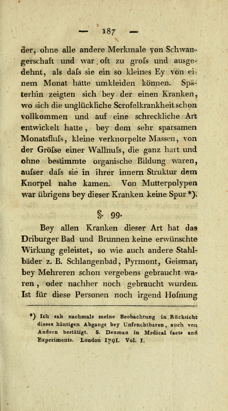 der, ohne alle andere Merkmale von Schwan- gerschaft und war. oft zu grofs und ausge- dehnt , als dafs sie ein so kleines Ey von ei- nem Monat hätte umkleiden können. Spä- terhin zeigten sich bey der einen Kranken, wo sich die unglückliche Scrofelkrankheit schon vollkommen und auf eine schreckliche Art entwickelt hatte, bey dem sehr sparsamen Monatsflufs, kleine verknorpelte Massen, von der Gröfse einer WallnuTs, die ganz hart und ohne bestimmte organische Bildung waren, aufser dafs sie in ihrer innern Struktur dem Knorpel nahe kamen. Von Mutterpolypen war übrigens bey dieser Kranken keine Spur*). §• 99. Bey allen Kranken dieser Art hat da« Driburger Bad und Brunnen keine erwünschte Wirkung geleistet, so wie auch andere Stahl- bäder z. B. Schlangenbad, Pyrmont, Geismar, bey Mehreren schon vergebens gebraucht wa- ren , oder nachher noch gebraucht wurden. Ist für diese Personen noch irgend Hofnung *) Ich sah nachmals meine Beobachtung in Rücksicht dieses häutigen Abgangs bey Unfruchtbaren, auch von Andern bestätigt. S. Denman in Medical facta and Experiments. London I7QI. Vol. I.