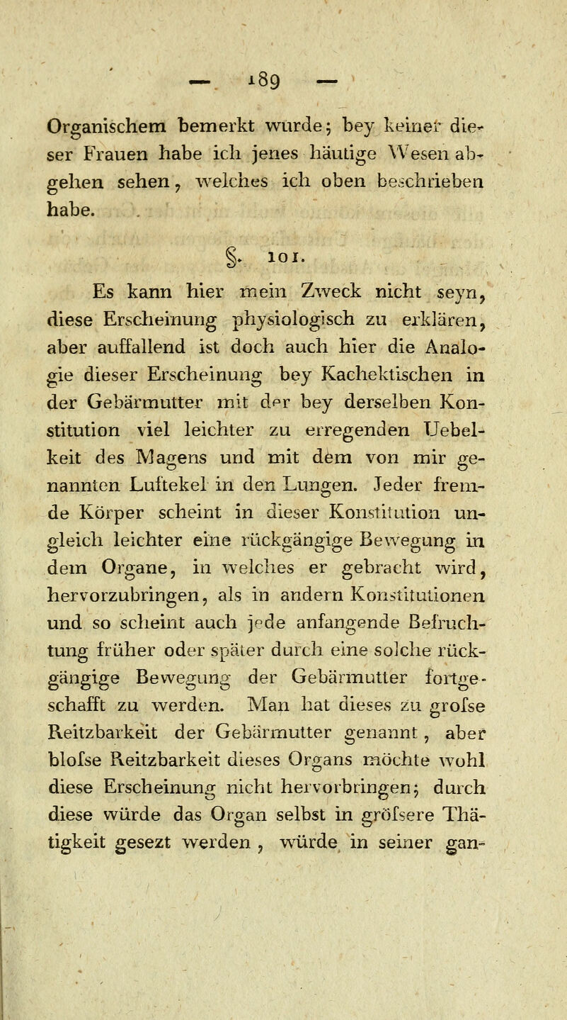 — i8g — Organischem bemerkt wurde; bey keiner die- ser Frauen habe ich jenes häutige Wesen ab- gehen sehen , welches ich oben beschrieben habe. §.. 101. Es kann hier mein Zweck nicht seyn, diese Erscheinung physiologisch zu erklären, aber auffallend ist doch auch hier die Analo- gie dieser Erscheinung bey Kachektischen in der Gebärmutter mit dpr bey derselben Kon- stitution viel leichter zu erregenden Uebel- keit des Magens und mit dem von mir ge- nannten Luftekel in den Lungen. Jeder frem- de Körper scheint in dieser Konstitution un- gleich leichter eine rückgängige Bewegung in dem Organe, in weiches er gebracht wird, hervorzubringen, als in andern Konstitutionen und so scheint auch jede anfangende Befruch- tung früher oder später durch eine solche rück- gängige Bewegung der Gebärmutter fortge- schafft zu werden. Man hat dieses zu grofse Keitzbarkeit der Gebärmutter genannt , aber blofse Reitzbarkeit dieses Organs möchte wohl diese Erscheinung nicht hervorbringen; durch diese würde das Organ selbst in gröfsere Thä- tigkeit gesezt werden , würde in seiner gan-