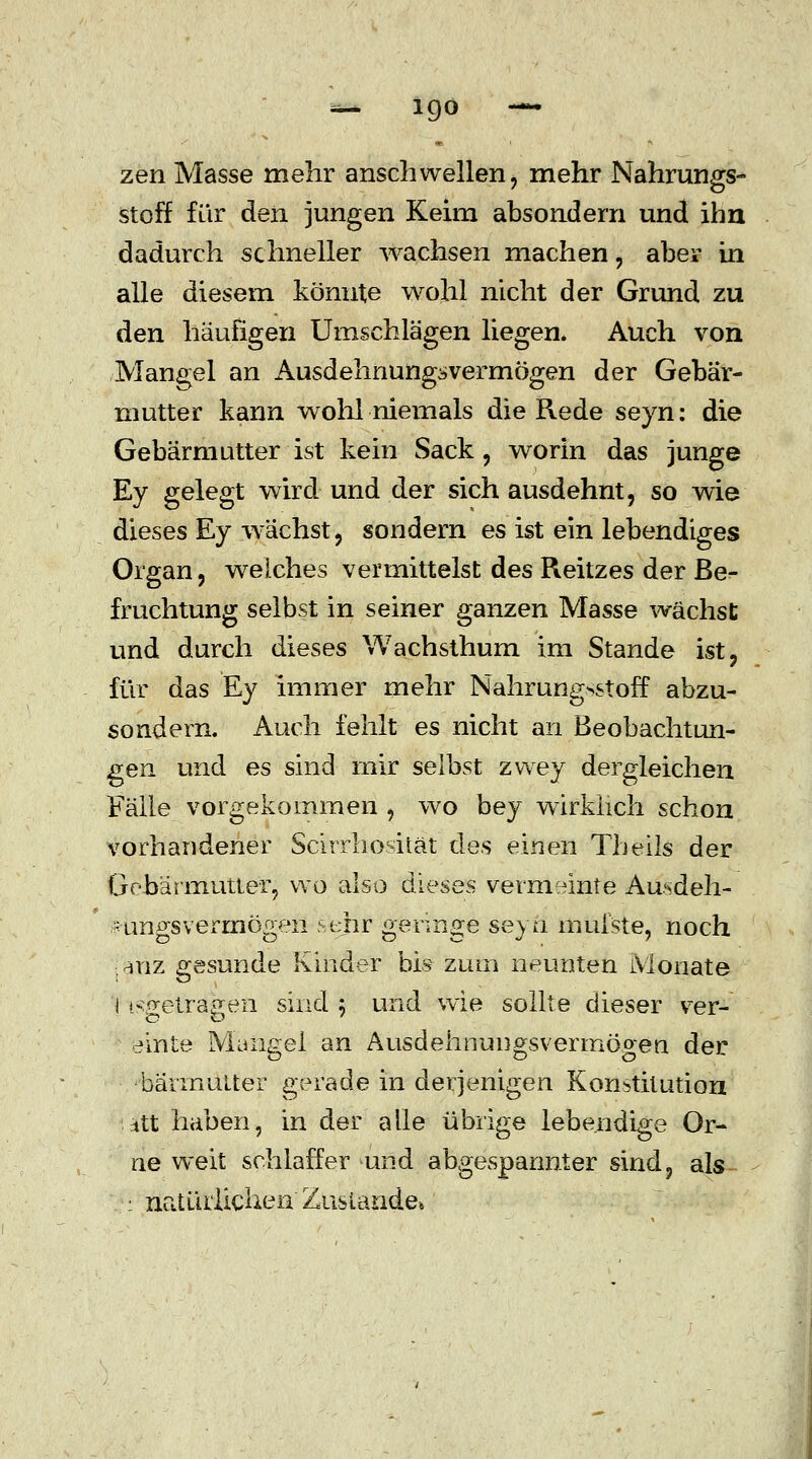 zen Masse mehr anschwellen, mehr Nahrungs- stoff für den jungen Keim absondern und ihn dadurch schneller wachsen machen , aber in alle diesem könnte wohl nicht der Grund zu den häufigen Umschlägen liegen. Auch von Mangel an Ausdehnungsvermögen der Gebär- mutter kann wohl niemals die Rede seyn: die Gebärmutter ist kein Sack, worin das junge Ey gelegt wird und der sich ausdehnt, so wie dieses Ey wächst, sondern es ist ein lebendiges Organ, welches vermittelst des Reitzes der Be- fruchtung selbst in seiner ganzen Masse wächst und durch dieses Wachsthum im Stande ist, für das Ey immer mehr Nahrung^storT abzu- sondern. Auch fehlt es nicht an Beobachtun- gen und es sind mir selbst zwey dergleichen Fälle vorgekommen , wo bey wirklich schon vorhandener Scirrhosiiät des einen Theils der Gebärmutter, vvo also dieses vermeinte Ausdeh- -ungs vermögen hehr gennge seyn inulste, noch diiz gesunde Kinder bis zum neunten Monate l ^fretra^en sind ; und wie sollte dieser ver- einte Mangel an Ausdehnungsvermögen der -bärrnutter gerade in derjenigen Konstitution ntt haben, in der alle übrige lebendige Or- ne weit schlaffer und abgespannter sind, als : natürlichen Zustande»