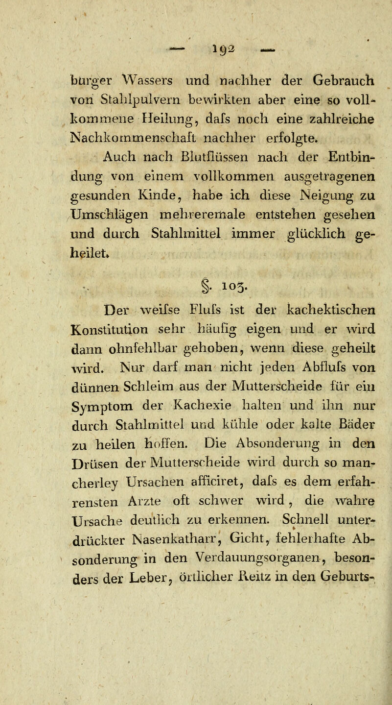 bürger Wassers und nachher der Gebrauch von Stahlpulvern bewirkten aber eine so voll* kommene Heilung, dafs noch eine zahlreiche Nachkommenschaft nachher erfolgte» Auch nach Blutflüssen nach der Entbin- dung von einem vollkommen ausgetragenen gesunden Kinde, habe ich diese Neigung zu Umschlägen mehreremale entstehen gesehen und durch Stahlmittel immer glücklich ge- heilet §• 105. Der weifse Flufs ist der kachektischen Konstitution sehr häufig eigen und er wird dann ohnfehlbar gehoben, wenn diese geheilt wird» Nur darf man nicht jeden Abflufs von dünnen Schleim aus der Mutterscheide für ein Symptom der Kachexie halten und ihn nur durch Stahlmittel und kühle oder kalte Bäder zu heilen hoffen. Die Absonderung in den Drüsen der Mutterscheide wird durch so man- cherley Ursachen afficiret, dafs es dem erfah- rensten Arzte oft schwer wird, die wahre Ursache deutlich zu erkennen. Schnell unter- drückter Nasenkatharr, Gicht, fehlerhafte Ab- sonderung in den Verdauungsorganen, beson- ders der Leber ? örtlicher Reüz in den Geburts-