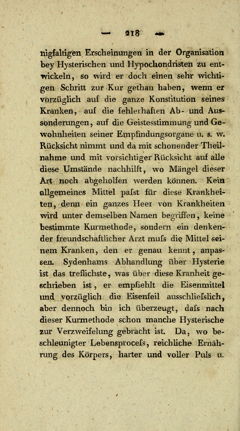 nigfaltigen Erscheinungen in der Organisation bey Hysterischen und Hypochondristen zu ent- wickeln, so wird er doch einen sehr wichti- gen Schritt zur Kur gethan haben, wenn er vorzüglich auf die ganze Konstitution seines Kranken, auf die fehlerhaften Ab- und Aus- sonderungen, auf die Geistesstimmung und Ge- wohnheiten seiner Empfindungsorgane u. s. w. Rücksicht nimmt und da mit schonender Theil- nahme und mit vorsichtiger Rücksicht auf alle diese Umstände nachhilft, wo Mängel dieser Art noch abgeholfen werden können. Kein allgemeines Mittel pafst für diese Krankhei- ten, denn ein ganzes Heer von Krankheiten wird unter demselben Namen begriffen, keine bestimmte Kurmethode, sondern ein denken- der freundschaftlicher Arzt mufs die Mittel «ei- nem Kranken, den er genau kennt, anpas- sen. Sydenhams Abhandlung über Hysterie ist das treflichste, was über diese Kranheit ge- schrieben ist, er empfiehlt die Eisenmittel und vorzüglich die Eisenfeil ausschliefslich, aber dennoch bin ich überzeugt, dafs nach dieser Kurmethode schon manche Hysterische zur Verzweifelung gebracht ist. Da, wo be- schleunigter Lebensprocefs, reichliche Ernäh- rung des Körpers, harter und voller Puls u.