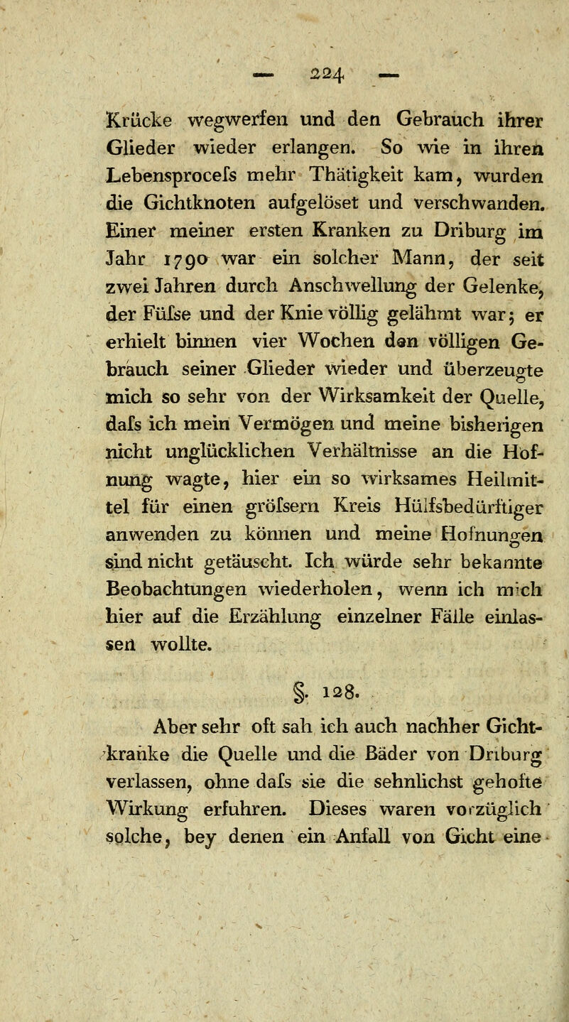 — 324 — Krücke wegwerfen und den Gebrauch ihrer Glieder wieder erlangen. So wie in ihren Lebensprocefs mehr Thätigkeit kam, wurden die Gichtknoten aufgelöset und verschwanden. Einer meiner ersten Kranken zu Driburg im Jahr 179a war ein solcher Mann, der seit zwei Jahren durch Anschwellung der Gelenke, der Füfse und der Knie völlig gelähmt war 5 er erhielt binnen vier Wochen den völligen Ge- brauch seiner Glieder wieder und überzeugte mich so sehr von der Wirksamkeit der Quelle, dafs ich mein Vermögen und meine bisherigen nicht unglücklichen Verhältnisse an die Höf- nung wagte, hier ein so wirksames Heilmit- tel für einen gröfsern Kreis Hilfsbedürftiger anwenden zu können und meine Hofnuno-en sind nicht getäuscht. Ich würde sehr bekannte Beobachtungen wiederholen, wenn ich nrch hier auf die Erzählung einzelner Fälle einlas- sen wollte. §. 128. Aber sehr oft sah ich auch nachher Gicht- kranke die Quelle und die Bäder von Driburg verlassen, ohne dafs sie die sehnlichst geholte Wirkung erfuhren. Dieses waren vorzüglich solche, bey denen ein Anfall von Gicht eine