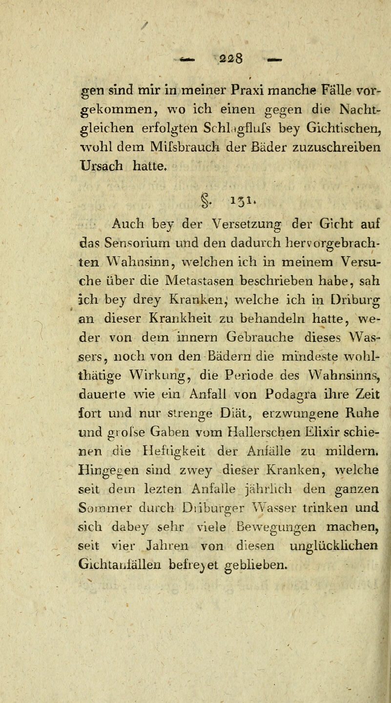 gen sind mir in meiner Praxi manche Fälle vor- gekommen, wo ich einen gegen die Nacht- gleichen erfolgten Schi igflufs bey Gichtischen, wohl dem Mifsbrauch der Bäder zuzuschreiben Ursach hatte, §• w> Auch bey der Versetzung der Gicht auf das Sensorium und den dadurch hervorgebrach- ten Wahnsinn, welchen ich in meinem Versu- che über die Metastasen beschrieben habe, sah ich bey drey Kranken^ welche ich in Driburg an dieser Krankheit zu behandeln hatte, we- der von dein innern Gebrauche dieses Was- sers, noch von den Bäderh die mindeste wohl- thätige Wirkung, die Periode des Wahnsinns, dauerte wie ein Anfall von Podagra ihre Zeit fort und nur strenge Diät, erzwungene Ruhe und grofse Gaben vom Halle rschen Elixir schie- nen die Heftigkeit der Anfälle zu mildern. Hingegen sind zwey dieser Kranken, welche seit dem lezten Anfalle jährlich den ganzen Sommer durch' Driburger Wasser trinken und sich dabey sehr viele Bewegungen machen, seit vier Jahren von diesen unglücklichen Gichtanfällen befreiet geblieben.