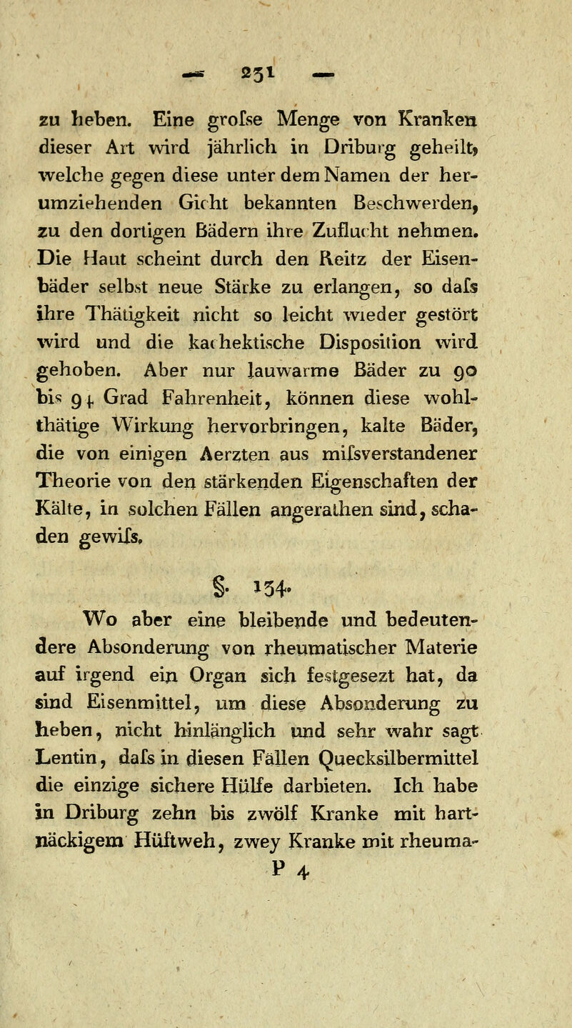 zu heben. Eine grofse Menge von Kranken dieser Art wird jährlich in Driburg geheilt* welche gegen diese unter dem Namen der her- umziehenden Gicht bekannten Beschwerden, zu den dortigen Bädern ihre Zuflucht nehmen. Die Haut scheint durch den Reitz der Eisen- bäder seihst neue Stärke zu erlangen, so dafs ihre Thätigkeit nicht so leicht wieder gestört wird und die kaihektische Disposition wird gehoben. Aber nur lauwarme Bäder zu 90 bis Qj. Grad Fahrenheit, können diese wohl- thätige Wirkung hervorbringen, kalte Bäder, die von einigen Aerzten aus mifsverstandener Theorie von den stärkenden Eigenschaften der Kälte, in solchen Fällen angeralhen sind, scha- den gewifs, Wo aber eine bleibende und bedeuten- dere Absonderung von rheumatischer Materie auf irgend ein Organ sich festgesezt hat, da sind Eisenmittel, um diese Absonderung zu lieben, nicht hinlänglich und sehr wahr sagt Lentin, dafs in diesen Fällen Quecksilbermittel die einzige sichere Hülfe darbieten. Ich habe in Driburg zehn bis zwölf Kranke mit hart- näckigem Hüftweh, zwey Kranke mit rheuma- p4