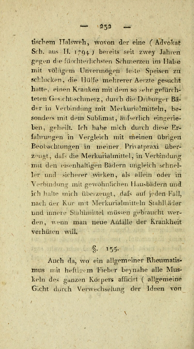 — 25* — tisehem Halsweh, wovon der eine ( Advoltat Srh. aus TL 1794) bereits seit zwey Jahren g^gen die (Luchteiliebsten Schmerzen im Halse mit vöLigein Unvermögen feste Speisen zu schlucken, die Hülfe mehrerer Aerzte gesucht hatte, einen Kranken mit dem so sehr gefürch- telen Ges-cht-schmerz, durch die Dsibnrger Bä- der in Verbindung ^nit Metkurialmitteln, be-- sonders mit dem Sublimat, äufserlich eingerie- ben, geheilt. Ich habe mich durch diese Er- fahrungen in Vergleich mit meinen übrigen Beobachtungen in meiner Prnatpraxi über- zeugt, dafr die Merkurialmittel, in Verbindung mit den eisenhaltigen Bädern ungleich schnel- ler und sicherer wirken, als allein oder in Verbindung mit gewöhnlichen Heilbädern und ich halte mich überzeugt, dals auf jeden Fall, nach der Kur mit Merkurialmitteln Stahli.äder und innere Sialilruiitel müssen gebraucht wer- den, wenn man neue Anfälle der Krankheit verhüten will, §. 155- Auch da, wo ein allgemeiner Rheumatis- mus mit heftigen! Fieber beinahe alle Mus- keln des ganzen Körpers afficirt ( allgemeine Gicht durch Verwechselung der Ideen von