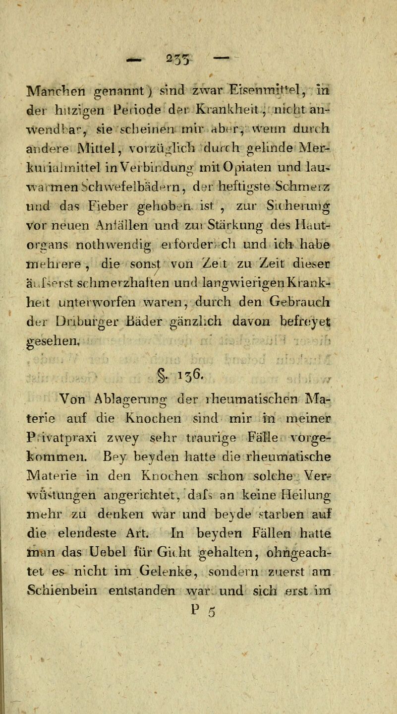 — 235 — ~ Manchen genannt) sind zwar Eisenrmtfel, m der hitzigen Periode der Krankheit, nicht an- wendbar, sie scheinen mir aber, wenn durch andere Mittel, vorzüglich durch gelinde Mer- kuiiaimittel in Verbindung' mit Opiaten und lau» wa\menSchwefelbädern, der heftigste Schmerz und das Fieber gehoben ist , zur Sicherung vor neuen Anfällen und zur Stärkung des Haut- organs nothwendig erfordere ch und ich- habe mehrere, die sonsjt von Ze^t zu Zeit dieser äußerst schmerzhaften und langwierigen Krank- he^t unterworfen waren, durch den Gebrauch der Driburger Bäder gänzlich davon befreyet gesehen, §•■ ^ Von Ablagerung der rheumatischen Ma- terie auf die Knochen sind mir in meiner Privatpraxi zwey sehr traurige Fälle vorge- kommen, ßey beyden hatte die rheumatische Materie in den Knochen schon solche Ver- wüstungen angerichtet, dafs an keine Heilung mehr zu denken war und beyde starben auf die elendeste Art. In beyden Fällen hatte man das Uebel für Gicht gehalten, ohngeach- tet es nicht im Gelenke, sondern zuerst am Schienbein entstanden war und sich erst im