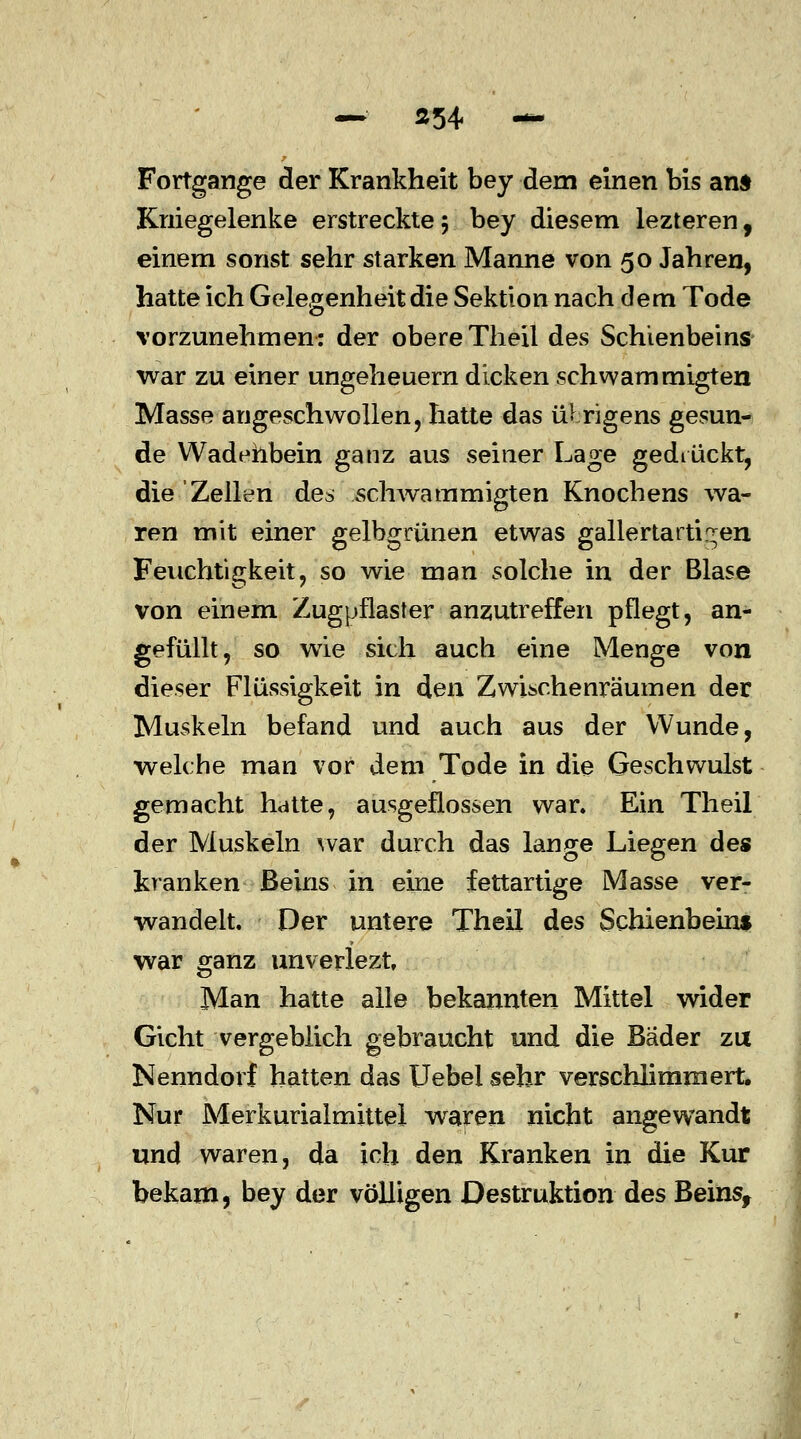 — ä54 — Fortgange der Krankheit bey dem einen bis ans Kniegelenke erstreckte 5 bey diesem lezteren, einem sonst sehr starken Manne von 50 Jahren, hatte ich Gelegenheit die Sektion nach dem Tode vorzunehmen: der obereTheil des Schienbeins war zu einer Ungeheuern dicken schwammigten Masse angeschwollen, hatte das übrigens gesun- de Wadenbein ganz aus seiner Lage gedrückt, die 'Zellen des schwammigten Knochens wa- ren mit einer gelbgrünen etwas gallertartigen Feuchtigkeit, so wie man solche in der Blase von einem Zugpflaster anzutreffen pflegt, an- gefüllt, so wie sich auch eine Menge von dieser Flüssigkeit in den Zwischenräumen der Muskeln befand und auch aus der Wunde, welche man vor dem Tode in die Geschwulst gemacht hatte, ausgeflossen war. Ein Theil der Muskeln war durch das lange Liegen des kranken Beins in eine fettartige Masse ver- wandelt. Der untere Theil des Schienbeins war ganz unverlezt Man hatte alle bekannten Mittel wider Gicht vergeblich gebraucht und die Bäder zu Nenndorf hatten das Uebei sehr verschlimmert. Nur Merkurialmittel waren nicht angewandt und waren, da ich den Kranken in die Kur bekam, bey der völligen Destruktion des Beins,
