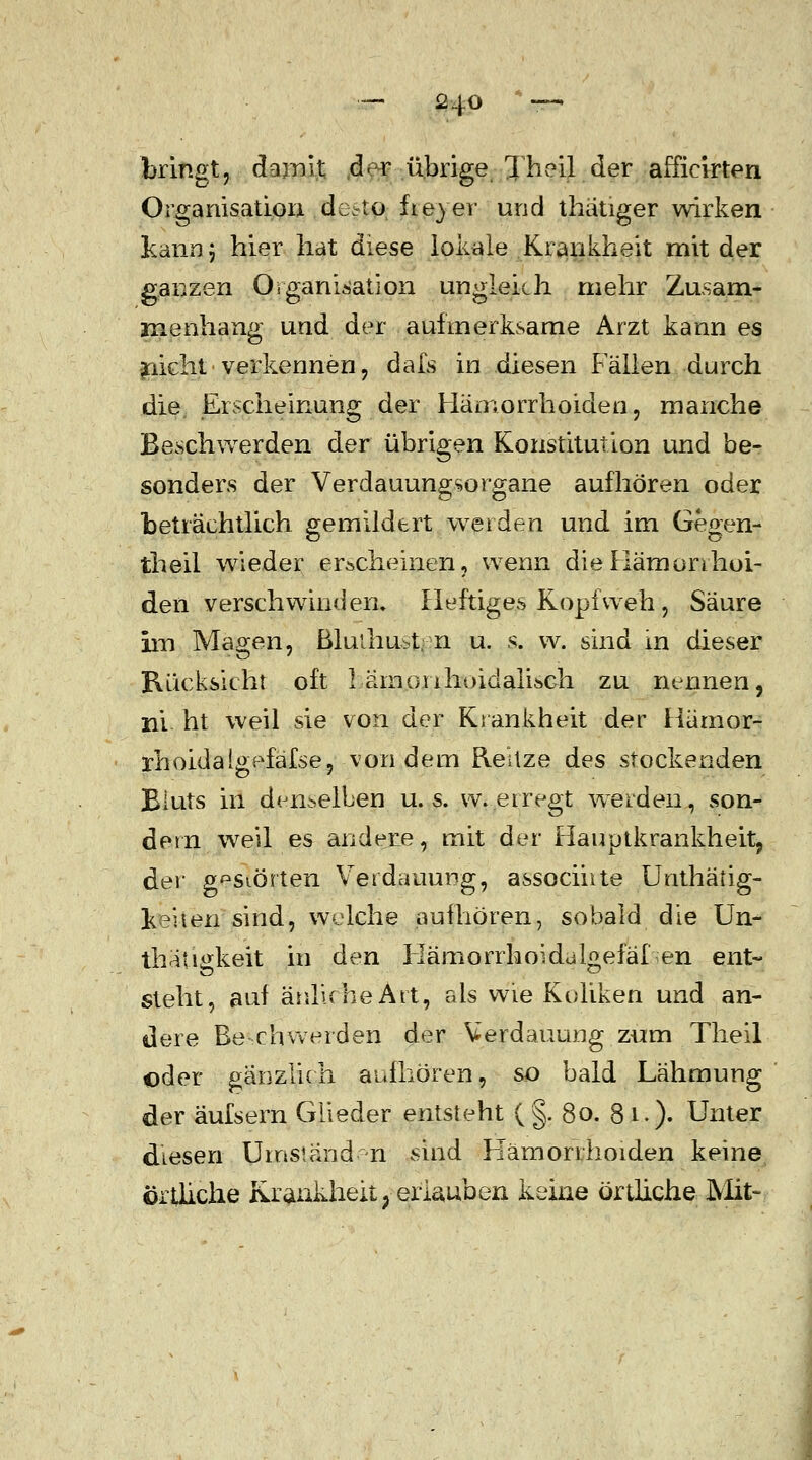 bringt, dornst d<r übrige Xheil der afficirten Organisation detto fie}er und thätiger wirken kann 5 hier hat diese lokale Krankheit mit der ganzen Organisation ungleich mehr Zusam- menhang und der aufmerksame Arzt kann es glicht verkennen, dafs in diesen Fällen durch die, Erscheinung der Hämorrhoiden, manche Beschwerden der übrigen Konstitution und be- sonders der Verdauungsorgane aufhören oder beträchtlich gemildert werden und im Gegen- theil wieder erscheinen, wenn dieHämonhol- den verschwinden» Heftiges Kopfweh , Säure im Magen, ßluihu-t. n u. s. w. sind m dieser Rücksicht oft 1 .-ämonhoidalisch. zu nennen, ni ht weil sie von der Krankheit der Hämor- rhoidalgefafse, von dem ReUze des stockenden Bluts in denselben u. s. w. erregt werden, son- dern weil es andere, mit der Hauptkrankheit, der A^siörten Verdauung, associiite Unthäfig- kehen sind, welche aufhören, sobald die Un- thatigkeit in den Hämorrhoidalgefäfen ent- steht, auf änluheArt, als wie Koliken und an- dere Be-rhwerden der Verdauung zum Theil oder gänzlich aufhören, so bald Lähmung der äufsern Glieder entsteht ( §. 80. 8 1.). Unter diesen Umstand n sind Hämorrhoiden keine örtliche Krankheit, erlauben keine örtliche Mit-