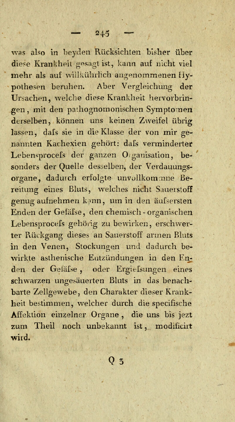 was also in beyden Rücksichten bisher über diese Krankheit gesagt ist, kann auf nicht viel mehr als auf wiilkührlich angenommenen Hy- pothesen beruhen. Aber Vergleichung der Ursachen, welche diese Krankheit hervorbrin- gen , mit den pathognornonischen Symptomen derselben, können uns keinen Zweifel übrig lassen, dafs sie in die Klasse der von mir ge- nannten Kachexien gehört: dafs verminderter Lebensprocefs der ganzen Organisation, be- sonders der Quelle desselben, der Verdauungs- organe, dadurch erfolgte unvollkonuime Be- reitung eines Bluts, welches nicht Sauerstoff genug aufnehmen kann, um in den äufsersten Enden der Gefäfse, den chemisch - organischen Lebensprocefs gehörig zu bewirken, erschwer- ter Rückgang dieses an Sauerstoff armen Bluts in den Venen, Stockungen und dadurch be- wirkte asthenische Entzündungen in den Eri; den der Gefäfse, oder Ergiefsungen eines schwarzen ungesäuerten Bluts in das benach- barte Zellgewebe, den Charakter dieser Krank- heit bestimmen, welcher durch die specifische Affektion einzelner Organe , die uns bis jezt zum Theil noch unbekannt ist, modificirt wird*