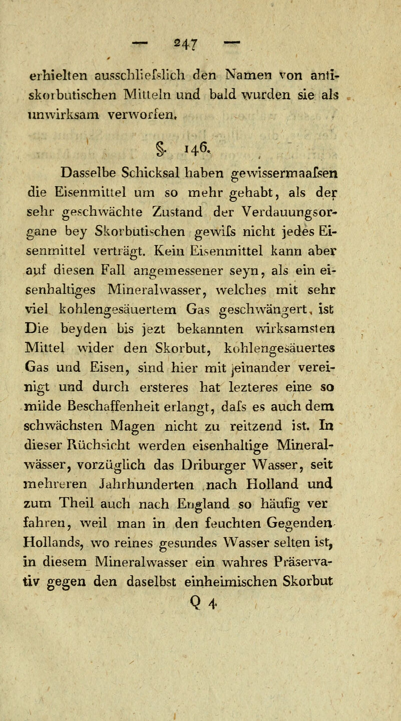 erhielten ausschliefslich den Namen von anti- skorbutischen Mitteln und bald wurden sie als unwirksam verworfen* §. 146. Dasselbe Schicksal haben gewisseren aafsen die Eisenmittel um so mehr gehabt, als der sehr geschwächte Zustand der Verdauungsor- gane bey Skorbutischen gewifs nicht jedes Ei- senmittel verträgt. Kein Eisenmittel kann aber auf diesen Fall angemessener seyn, als ein ei- senhaltiges Mineralwasser, welches mit sehr viel kohlengesäuertem Gas geschwängert, ist Die bey den bis jezt bekannten wirksamsten Mittel wider den Skorbut, kohlengesäuertes Gas und Eisen, sind hier mit jeinander verei- nigt und durch ersteres hat lezteres eine so müde Beschaffenheit erlangt, dafs es auch dem schwächsten Magen nicht zu reitzend ist. In dieser Rüchsicht werden eisenhaltige Mineral- wässer, vorzüglich das Driburger Wasser, seit mehreren Jahrhunderten nach Holland und zum Theil auch nach England so häufig ver fahren, weil man in den feuchten Gegenden Hollands, wo reines gesundes Wasser selten ist, in diesem Mineralwasser ein wahres Präserva- tiv gegen den daselbst einheimischen Skorbut Q 4