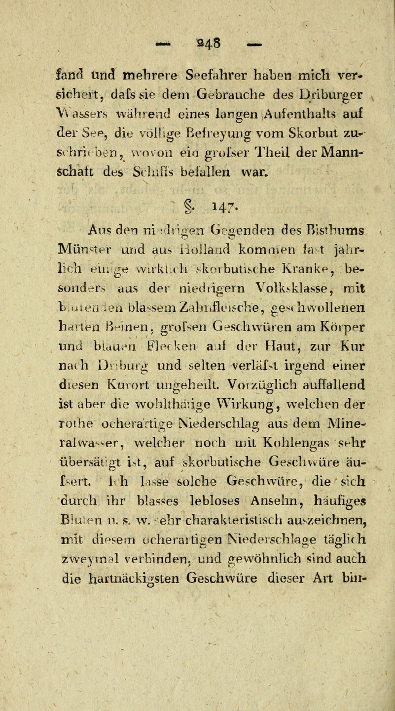 — 348 — fand und mehrere Seefahrer haben mich ver- sichert , dalssie dem Gebrauche des Driburger Wassers während eines langen Aufenthalts auf der See, die völlige Befreyung vom Skorbut zu- schrieben, wovon ein grofser Theil der Mann- Schaft des Schiffs befallen war, §• M7- Aus den niedrigen Gegenden des Bisthums Münder und aus Holland kommen fast jähr- lich eiuge wirklich sforbutische Kranke, .be- sonders aus der niedtigern Volk>klasse, mit b.uiea ien blassem Zahnfleische, ge** liwollenen Barten Bekien. grofsen Geschwüren am Körper und bidueti Flecken auf der Flaut, zur Kur nach Driburg und selten verläf>t irgend einer diesen Kurort ungeheilt. Vorzuglich auffallend ist aber die wohlthäüge Wirkung, welchen der rothe oeherärtige Niederschlag aus dem Mine- ralwasser, welcher noch mit Kohlengas sehr übersät-gt ist, auf skorbutische Geschwüre äu- Isert* ih lasSe solche Geschwüre, die ' sich durch ihr blasses lebloses Ansehn, häufiges Bluten n. s. w. ehr charakteristisch auszeichnen, mit diesem ocherartigen Niederschlage täglich zHveyrrial verbinden, und gewöhnlich sind auch die hartnackigsten Geschwüre dieser Art bin-