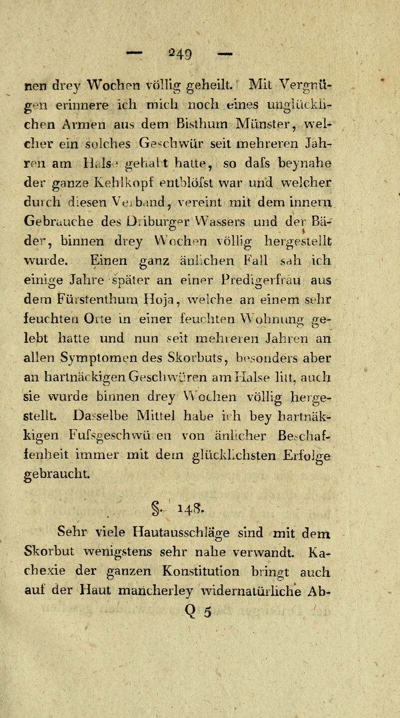 neu drey Wochen völlig geheilt. Mit Vergnü- gen erinnere ich mich noch eines unglückli- chen Armen aus dem Bisthum Münster, wel- cher ein solches Geschwür seit mehreren Jah- ren am Halse gehabt hatte, so dafs beynahe der ganze Kehlkopf enthlöTst war und welcher durch diesen V^i band ^ vereint mit dem innem Gebrauche des Driburgs VVassers und der Bä- der, binnen drey Wochen völlig hergestellt wurde. Einen ganz anheben Fall sah ich einige Jahre später an einer Predigerfrau aus dem Fütstenthum Hoja, welche an einem sehr feuchten Orte in einer feuchten Wohnung ge- lebt hatte und nun seit mehreren Jahren an allen Symptomen des Skorbuts, besonders aber an hartnäckigen Geschwüren am Halse litt, auch sie wurde binnen drey Wochen völlig herge- stellt. Dasselbe Mittel habe ich bey bartnäk- kigen Fufsgeschwü en von äuhcher Beschaf- fenheit immer mit dem glücklichsten Erfolge gebraucht. §. 143. Sehr viele Hautausschläge sind mit dem Skorbut wenigstens sehr nahe verwandt. Ka- chexie der ganzen Konstitution bringt auch auf der Haut maricherley widernatürliche Ab- Q5