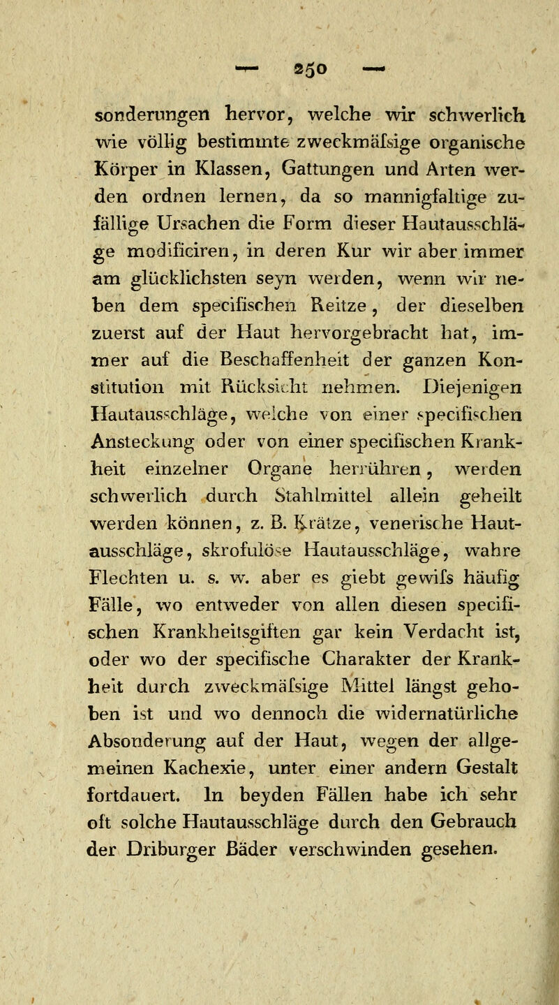 sonderungen hervor, welche wir schwerlich wie völlig bestimmte zweckmäfsige organische Körper in Klassen, Gattungen und Arten wer- den ordnen lernen, da so mannigfaltige zu- fällige Ursachen die Form dieser Hautausschlä- ge modificiren, in deren Kur wir aber immer am glücklichsten seyn werden, wenn wir ne- ben dem specifischen Reitze, der dieselben zuerst auf der Haut hervorgebracht hat, im- mer auf die Beschaffenheit der ganzen Kon- stitution mit Rücksicht nehmen. Diejenigen Hautausschläge, welche von einer specifischen Ansteckung oder von einer specifischen Krank- heit einzelner Organe herrühren, weiden schwerlich durch Stahlmittel allein geheilt werden können, z. ß. Krätze, venerische Haut- ausschläge, skrofulöse Hautausschläge, wahre Flechten u. s. w. aber es giebt gewifs häufig Fälle, wo entweder von allen diesen specifi- schen Krankheitsgiften gar kein Verdacht ist, oder wo der specifische Charakter der Krank- heit durch zweckmäfsige Mittel längst geho- ben ist und wo dennoch die widernatürliche Absonderung auf der Haut, wegen der allge- meinen Kachexie, unter einer andern Gestalt fortdauert. In beyden Fällen habe ich sehr oft solche Hautausschläge durch den Gebrauch der Driburger Bäder verschwinden gesehen.