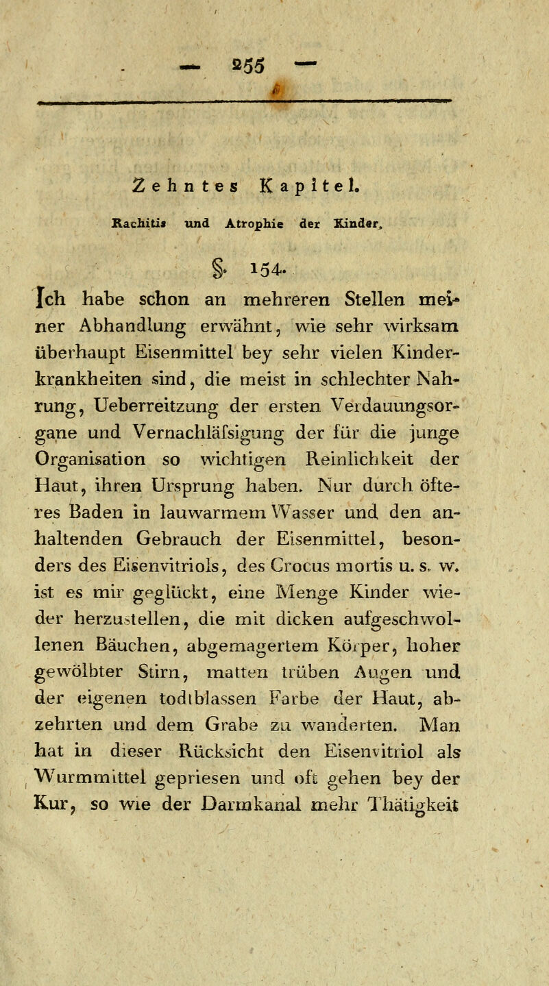 Zehntes Kapitel. Rachiti» und Atrophie der Kinder, | 154. Ich habe schon an mehreren Stellen mei- ner Abhandlung erwähnt, wie sehr wirksam überhaupt Eisenmittel bey sehr vielen Kinder- krankheiten sind, die meist in schlechter Nah- rung, Ueberreitzung der ersten Verdauungsor- gane und Vernachläfsigung der für die junge Organisation so wichtigen Reinlichkeit der Haut, ihren Ursprung haben. Nur durch öfte- res Baden in lauwarmem Wasser und den an- haltenden Gebrauch der Eisenmittel, beson- ders des Eisenvitriols, des Crocus mortis u. s, w. ist es mir geglückt, eine Menge Kinder wie- der herzustellen, die mit dicken aufgeschwol- lenen Bäuchen, abgemagertem Körper, hoher gewölbter Stirn, matten trüben Augen und der eigenen todtblassen Farbe der Haut, ab- zehrten und dem Grabe zu wanderten. Man hat in dieser Rücksicht den Eisenvitriol als Wurmmittel gepriesen und oft gehen bey der Kur? so wie der Darmkanal mehr Thätigkeit