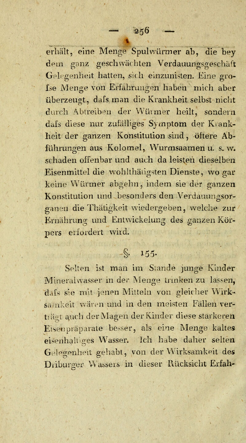 erhält, eine Menge Spulwürmer ab, die bey dem ganz geschwächten Verdauungsgeschäft Gelegenheit hatten, sich einzunisten. Eine gro- £se Men^e von Erfahrungen haben mich aber überzeugt, dafs man die Krankheit selbst nicht durch Abtreiben der Wüimer heilt, sondern dafs diese nur zufälliges Symptom der Krank- heit der ganzen Konstitution sind, öftere Ab- führungen aus Kolomel, VVurmsaamen u. s.w. schaden offenbar und auch da leisten dieselben Eisenmittel die wohlthäiigsten Dienste, wo gar keine Würmer abgehn, indem sie der ganzen Konstitution und besonders den Verdauungsor- ganen die Thätigkeit wiedergeben, welche zur Ernährung und Entwickeiung des ganzen Kör- pers erfordert wird. Selten ist man im Stand« junge Kinder Mineralwasser in der Menge trinken zu lassen, dafs sie mit jenen Mitteln von gleicher Wirk- samkeit wären und in den meisten Fällen ver- tiäot auch der Magen der Kinder diese stärkeren Eiset]präparate besser, als eine Menge kaltes eisenhaltiges W'asser, Ich habe daher selten Geleo-enhert gehabt, von der Wirksamkeit des Diiburo-er Wassers in dieser Rücksicht Erfah-