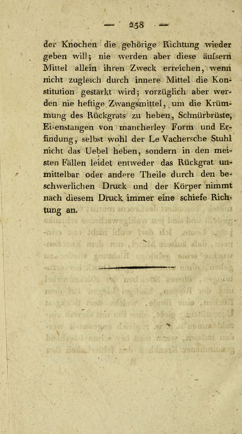 der Knochen die gehörige Richtung wieder geben will 5 nie werden aber diese äufsern Mittel allein ihren Zweck erreichen, wenn nicht zugleich durch innere Mittel die Kon- stitution gestärkt wird.; vorzüglich aber wer- den nie heftige Zwangsmittel, um die Krüm- mung des Rückgrats zu heben, Schnürbrüste, Ei>enstangen von mancherley Form und Er- findung, selbst wohl der Le Vachersche Stuhl nicht das Uebel heben, sondern in den mei- sten Fällen leidet entweder das Rückgrat un- mittelbar oder andere Theile durch den be- schwerlichen Druck und der Körper nimmt nach diesem Druck immer eine schiefe Rich- tung an.