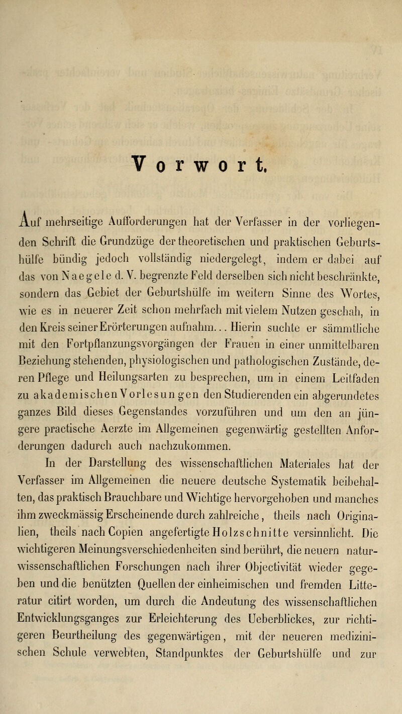 Vorwort. Auf mehrseitige Aufforderungen hat der Verfasser in der voriiegen- den Schrift die Grundzüge der theoretischen und praktischen Geburts- hülfe bündig jedoch vollständig niedergelegt, indem er dabei auf das von N a e g e 1 e d. V. begrenzte Feld derselben sich nicht beschränkte, sondern das Gebiet der Geburtshülfe im weitern Sinne des Wortes, wie es in neuerer Zeit schon mehrfach mit vielem Nutzen geschah, in denKreisseinerErörterungenaufnahm... Hierin suchte er sämmtliche mit den Fortpflanzungsvorgängen der Frauen in einer unmittelbaren Beziehung stehenden, physiologischen und pathologischen Zustände, de- ren Pflege und Heilungsarten zu besprechen, um in einem Leitfaden zu akademischen Vorlesungen den Studierenden ein abgerundetes ganzes Bild dieses Gegenstandes vorzuführen und um den an jün- gere practische Aerzte im Allgemeinen gegenwärtig gestellten Anfor- derungen dadurch auch nachzukommen. In der Darstellung des wissenschaftlichen iMateriales hat der Verfasser im Allgemeinen die neuere deutsche Systematik beibehal- ten, das praktisch Brauchbare und Wichtige hervorgehoben und manches ihm zweckmässig Erscheinende durch zahlreiche, theils nach Origina- lien, theils nach Copien angefertigte Holzschnitte versinnlicht. Die wichtigeren Meinungsverschiedenheiten sind berührt, die neuern natur- wissenschaftlichen Forschungen nach ihrer Objectivität wieder gege- ben und die benützten Quellen der einheimischen und fremden Litte- ratur citirt worden, um durch die Andeutung des wissenschaftlichen Entwicklungsganges zur Erleichterung des Ueberbhckes, zur richti- geren Beurtheilung des gegenwärtigen, mit der neueren medizini- schen Schule verwebten, Standpunktes der Geburtshülfe und zur