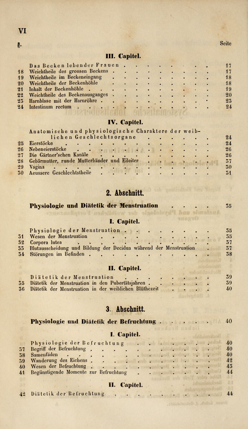 8. Seite III. Capitel. Das Becken lebender Frauen 17 18 Weichtheile des grossen Beckens -17 19 Weichtheile im Beckeneingang 18 20 Weichtheile der Beckenhöhle 18 21 Inhalt der Beckenhöhle . 19 22 Weichtheile des Beckenausganges 20 23 Harnblase mit der Harnröhre . . . • 23 24 Intestinum rectum 24 IV. Capitel. Anatomische und physiologische Charaktere der weib- lichen Geschlechtsorgane 24 25 Eierstöcke 24 26 Neben eierstöcke 26 27 Die Gärtner'schen Kanäle 26 28 Gebärmutter, runde Mutterbänder und Eileiter 37 29 Vagina 30 50 Aeussere Geschlcchtstheile 31 2. Abschnitt. Physiologie and Diätetik der Menstruation .... 35 I. Capitel. Physiologie der Menstruation 55 31 Wesen der Menstruation .... 35 52 Corpora lutea 37 35 Blutausscheidung und Bildung der Decidua während der Menstruation . 37 54 Störungen im Befinden 58 II. Capitel. Di ätetikder Menstruation 59 55 Diätetik der Menstruation in den Pubertätsjahren 39 36 Diätetik der Menstruation in der weiblichen Blüthezeit .... 40 3. Abschnitt. Physiologie nnd Diätetik der Befrachtung 40 I. Capitel. PhysiologiederBel'i'uclitung 40 57 Begrifl der Befruchtung 40 58 Samenfäden 40 59 Wanderung des Eichens 42 40 Wesen der Befruchtung 43 41 Begünstigende Momente zur Befruchtung 44 II. Capitel. 42 Diätetik der Befruchtung 44