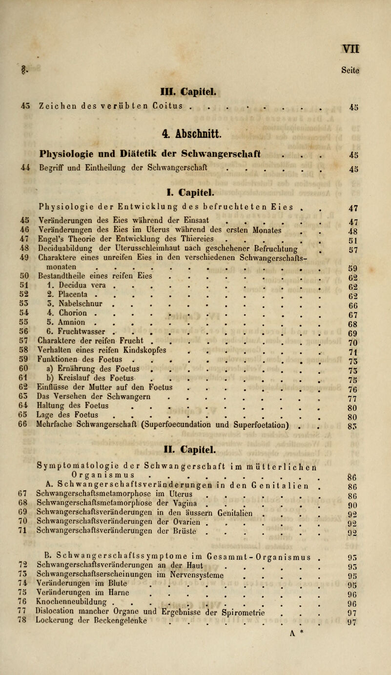 III. Capitel. 45 Zeichen des verübten Coitus 45 4. Abschnitt. Physiologie nnd Diätetik der Schwangerschaft 44 Begriff und Eintheilung der Schwangerschaft 45 45 I. Capitel. Physiologie der Entwicklung des befruchteten Eies » 45 Veränderungen des Eies während der Einsaat 46 Veränderungen des Eies im Uterus während des ersten Monates 47 Engel's Theorie der Entwicklung des Thiereies 48 Deciduabildung der Uterusschleimhaut nach geschehener Befruchtung 49 Charaktere eines unreifen Eies in den verschiedenen Schwangerschafts monaten .... 50 Bestandtheile eines reifen Eies 51 1. Decidua vera 52 2. Placenta . 55 5. Nabelschnur 54 4. Chorion . 55 5. Amnion . 56 6. Fruchtwasser 57 Charaktere der reifen Frucht . 58 Verhalten eines reifen Kindskopfes 59 Funktionen des Foetus 60 a) Ernährung des Foetus 61 b) Kreislauf des Foetus 62 Einflüsse der Mutter auf den Foetus 65 Das Versehen der Schwangern 64 Haltung des Foetus 65 Lage des Foetus 66 Mehrfache Schwangerschaft (Superfoecundation und Superfoetation) 47 47 48 51 57 59 62 62 62 66 67 68 69 70 71 75 75 75 76 77 80 80 85 II. Capitel. Symptomatologie der Schwangerschaft im mütterlichen Organismus A. Schwangerschaftsveränderungen in den Genitalien 67 Schwangerschaftsmetamorphose im Uterus 68 Schwangerschaftsmetamorphose der Vagina . 69 Schwangerschaftsveränderungen in den äussern Genitalien 70 Schwangerschaftsveränderungen der Ovarien 71 Schwangerschaftsveränderungen der Brüste . 86 86 86 90 92 92 92 72 75 74 75 76 77 78 B. Schwangerschaftssymptome im Gesammt - Organismus Schwangerschaftsveränderungen an der Haut Schwangerschaftserscheinungen im Nervensysteme . . ! . Veränderungen im Blute Veränderungen im Harne Knochenneubildung .... Dislocation mancher Organe und Ergebnisse der Spirometrie Lockerung der Bcckcngelenke A * 95 95 95 95 96 96 97 97