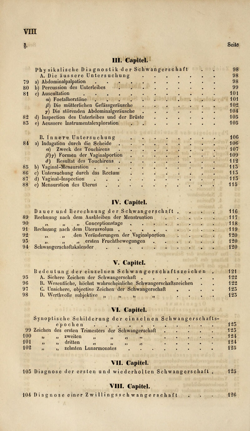 Seite 79 80 8i 82 85 85 8G 87 III. Capitel. Phy sikalische D ia g no st ik d e r Schwangerschaft . . 98 A. DieäussereUntersuchung 98 a) Abdominalpalpation 98 b) Percussion des Unterleibes 99 c) Auscultation 101 «) Foetalherztöne 101 ß) Die mütterlichen Gefassgeräusche 102 y) Die störenden Abdominalgeräusche 101 d) Inspection des Unterleibes und der Brüste 105 e) Aeussere Instrumentalexploration 105 B. Inner eUntersuchung . 106 a) Indagation durch die Scheide 106 a) Zweck des Touchirens 107 /S)y) Formen der Yaginalportion 109 6) Resultat des Touchirens 112 b) Vaginal-MeBsuration 113 c) Untersuchung durch das Rectum 113 d) Yaginal-Inspection 113 e) Mensuration des Uterus HS IV. Capitel. Dauer und Berechnung der Schwangerschaft 89 Rechnung nach dem Ausbleiben der Menstruation 90 „ „ „ Conceptionstage .... 91 Rechnung nach dem üterusvolum 92 „ „ den Veränderungen der Vaginalportion 93 „ „ „ ersten Fruchtbewegungen 94 Schwanfferschaftskalender 116 117 118 119 120 120 120 V. Capitel. Bedeutung der einzelnen Schwangerschaftszeichen 95 A. Sichere Zeichen der Schwangerschaft 96 B. Wesentliche, höchst wahrscheinliche Schwangerschaftszeichen 97 C. Unsichere, objective Zeichen der Schwangerschaft . 98 D. Werthvolle subjektive „ ,, ,, „ ... 121 122 122 123 123 VI. Capitel. Synoptische Schilderung der einzelnen Seh wanger seh afts- epochen 123 99 Zeichen des ersten Trimesters der Schwangerschaft 123 100 „ „ zweiten „ „ „ •• I^l 101 „ „ dritten „ „ „ „ 124 102 „ „ zehnten Lunarmonates 125 VII. Capitel. 103 Diagnose der ersten und wiederholten Schwangerschaft m VI». Capitel. 104- Diagnose einer Zwillingsschwangerschaft 126
