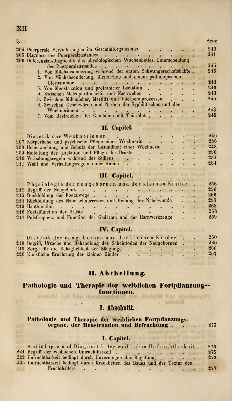 ,g. Seite 204 Puerperale Veränderungen Im Gesammtorganismus 240 205 Diagnose des Puerperalzustandes 241 206 DiflFerenzial-Diagnostili des physiologischen Wochenbettes. Unterscheidung des Puerperalzustandes 243 i. Von Milchabsonderung während der ersten Schwangerschaftshälfte . 243 2. Von Milchabsonderung, Blenorrhoe und einem pathologischen Uterustumor 243 3. Von Menstruation und protrahirter Lactation 243 4. Zwischen Metroperitonaeitis und Nachwehen 243 5. Zwischen Milchfieber, Mastitis und Puerperalprozessen . . . 243 6. Zwischen Geschwüren und Narben der Syphilitischen und der Wöchnerinnen 243 7. Vom Bestreichen der Genitalien mit Thierblut 243 II. Capitel. Diätetikder Wöchnerinnen 246 207 Körperliche und psychische Pflege einer Wöchnerin 246 208 Ueberwachung und Schutz der Gesundheit einer Wöchnerin . . . 248 209 Einleitung der Lactation und Pflege der Brüste 250 210 Verhaltungsregeln während des Stillens 252 211 Wahl und Verhaltungsregeln einer Amme 254 III. Capitel. Physiologie der neugebornen und der kleinen Kinder . 256 212 Begriff der Neugeburt 256 213 Rückbildung der Foetalwege 256 214 Rückbildung des Nabelschnurrestes und Heilung der Nabelwunde . . 257 215 Hautfunction 258 216 Foetalfunclion der Brüste 258 217 Pulsfrequenz und Function der Gedärme und der Harnwerkzeuge . . 239 IV. Capitel. Diätetik der neugebornen und der kleinen Kinder . . 260 218 Begriff, Ursache und Behandlung des Scheintodes der Neugebornen . . 260 219 Sorge für die Behaglichkeit der Säuglinge 266 220 Künstliche Ernährung der kleinen Kinder 267 II. Ab theiluug. Pathologie und Therapie der weiblichen Fortpflanzuugs- fimctionen. 1. Abschnitt. Pathologie und Therapie der weiblichen Fortpflanziiugs- orgaiie, der Menstruation und Befruchtung ... 273 I. Capitel. Aetiologie und Diagnostik der weiblichen Unfruchtbarkeit 273 221 Begriff der weiblichen Unfruchtbarkeit . 275 222 Unfruchtbarkeit bedingt durch Unvermögen der Begattung .... 275 223 Unfruchtbarkeit bedingt durch Krankheiten des Baues und der Textur des Fruchthalters 277