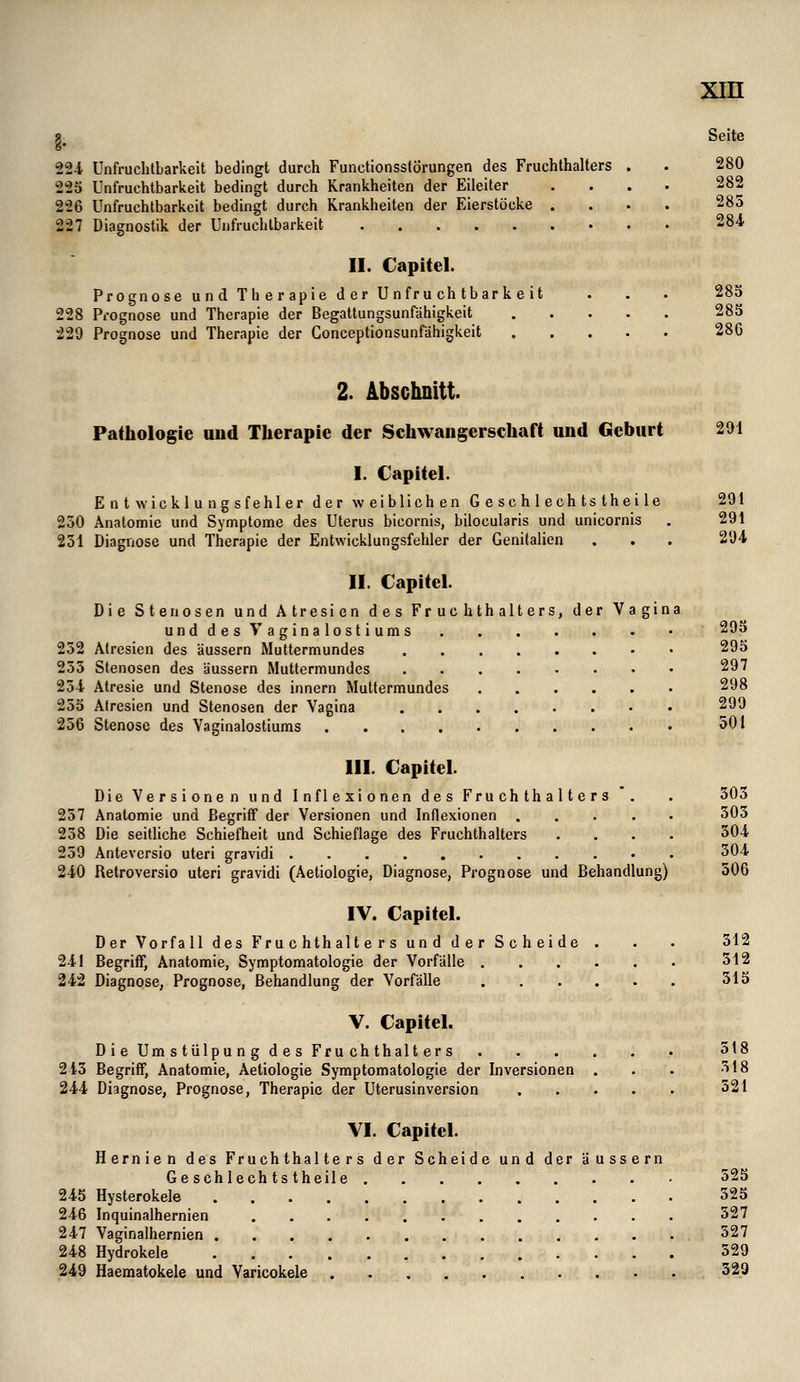 0^9 II. Capitel. Die Stenosen und Atresien des Fruehthalters, der Vagina unddesVaginalostiums 252 Alresien des äussern Muttermundes 253 Stenosen des äussern Muttermundes 254 Atresie und Stenose des innern Muttermundes 25d Alresien und Stenosen der Vagina 256 Stenose des Vaginalostiums .... xm Seite 22-i Unfruchtbarkeit bedingt durch Functionsstörungen des Fruchthalters . . 280 225 Unfruchtbarkeit bedingt durch Krankheiten der Eileiter .... 282 226 Unfruchtbarkeit bedingt durch Krankheiten der Eierstöcke .... 285 7 Diagnostik der Unfruchtbarkeit 284 II. Capitel. Prognose und Th er apie der Unfru chtbarkeit . . . 28b 228 Prognose und Therapie der Begattungsunfähigkeit 28b 229 Prognose und Therapie der Conceptionsunfähigkeit 286 2. Abschnitt. Pathologie und Therapie der Schwangerschaft und Geburt 291 I. Capitel. Entwicklungsfehler der weiblichen Geschlechtstheile 291 230 Anatomie und Symptome des Uterus bicornis, bilocularis und unicornis , 291 251 Diagnose und Therapie der Entwicklungsfehler der Genitalien , . . 294 293 29S 297 298 299 501 III. Capitel. Die Versionen und Inflexionen des Fruchthalters . . 303 257 Anatomie und Begriff der Versionen und Inflexionen 303 238 Die seitliche Schiefheit und Schieflage des Fruchthalters .... 504 239 Anteversio uteri gravidi ^^^ 240 Retroversio uteri gravidi (Aetiologie, Diagnose, Prognose und Behandlung) 506 IV. Capitel. Der Vorfall des Fruchthalters und der Scheide . . . 512 241 Begriff, Anatomie, Symptomatologie der Vorfälle 512 242 Diagnpse, Prognose, Behandlung der Vorfälle 515 V. Capitel. D i e Um s tülpu n g d e s Fru ch thalt er s 518 245 Begriff, Anatomie, Aetiologie Symptomatologie der Inversionen . . . ^IS 244 Diagnose, Prognose, Therapie der Uterusinversion 521 VI. Capitel. Hernien des Fruchthalters der Scheide und der äussern Geschlechtstheile 525 245 Hysterokele 525 246 Inquinalhernien 527 247 Vaginalhernien 527 248 Hydrokele 529 249 Haeraatokele und Varicokele 529