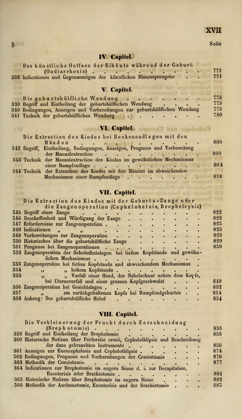 g. Seite IV. Capitel. Das künstliehe Oeffnen der Eihäute während der Geburt. (Oodiarrhexis) 771 338 Indicationen und Gegenanzeigen des künstlichen Blasensprengens . . 771 V. Capitel. Die ge b u r tsh ülfli che Wendung 773 339 Begriff und Eintheilung der geburtshülflichen Wendung . . . . 773 340 Bedingungen, Anzeigen und Vorbereitungen zur geburtshülflichen Wendung 773 341 Technik der geburtshülflichen Wendung 780 VI. Capitel. Die Extraction des Kindes bei Beckenendlagen mit den Händen 800 342 Begriff, Eintheilung, Bedingungen, Anzeigen, Prognose und Vorbereitung der Manualextraction 800 343 Technik der Manualextraction des Kindes im gewöhnlichen Mechanismus einer Rumpf^ndlage 804 344 Technik der Extraction des Kindes mit den Händen im abweichenden Mechanismus einer Rumpfendlage 818 VII. Capitel. Die Extraction des Kindes mit der Geburts-Zange oder die Zangenoperation (Cephalohelxis, Brephelcysis) 34b Begriff einer Zange 822 546 Beschaffenheit und Würdigung der Zange 822 347 Erfordernisse zur Zangenoperation 823 348 Indicationen „ „ 823 349 Vorbereitungen zur Zangenoperation 823 350 Historisches über die geburtshülfliche Zange 829 351 Prognose bei Zangenoperationen 830 332 Zangenoperation der Scheitelbeinlagen bei tiefem Kopfstande und gewöhn- lichen Mechanismus 353 Zangenoperation bei tiefem Kopfstande und abweichendem Mechanismus 354 „ „ hohem Kopfstande 355 „ „ Vorfall einer Hand, der Nabelschnur neben dem Kopfe, bei Uterusvorfall und einer grossen Kopfgeschwulst . . . 849 356 Zangenoperation bei Gesichtslagen 852 357 „ am zurückgehaltenen Kopfe bei Rumpfendgeburten . . 854 338 Anhang: Der geburtshülfliche Hebel 834 VIII. Capitel. Die Verkleinerung der Frucht durch Zerschneidung (Brephotomie) 855 359 Begriff und Eintheilung der Brephotomie 855 360 Historische Notizen über Perforatio cranii, Cephalothlipsie und Beschreibung der dazu gebrauchten Instrumente 836 361 Anzeigen zur Exencephalosis und Gephalothlipsis 874 362 Bedingungen, Prognose und Vorbereitungen der Craniotomie . . . 876 363 Methodik der Craniotomie 877 364 Indicationen zur Brephotomie im engern Sinne d. i. zur Decapitation, Exenterisis oder Brachiotomie 881 365 Historische Notizen über Brephotomie im engern Sinne .... 882 566 Methodik der Auchenotomie, Exenterisis und der Brachiotomie . . . 883
