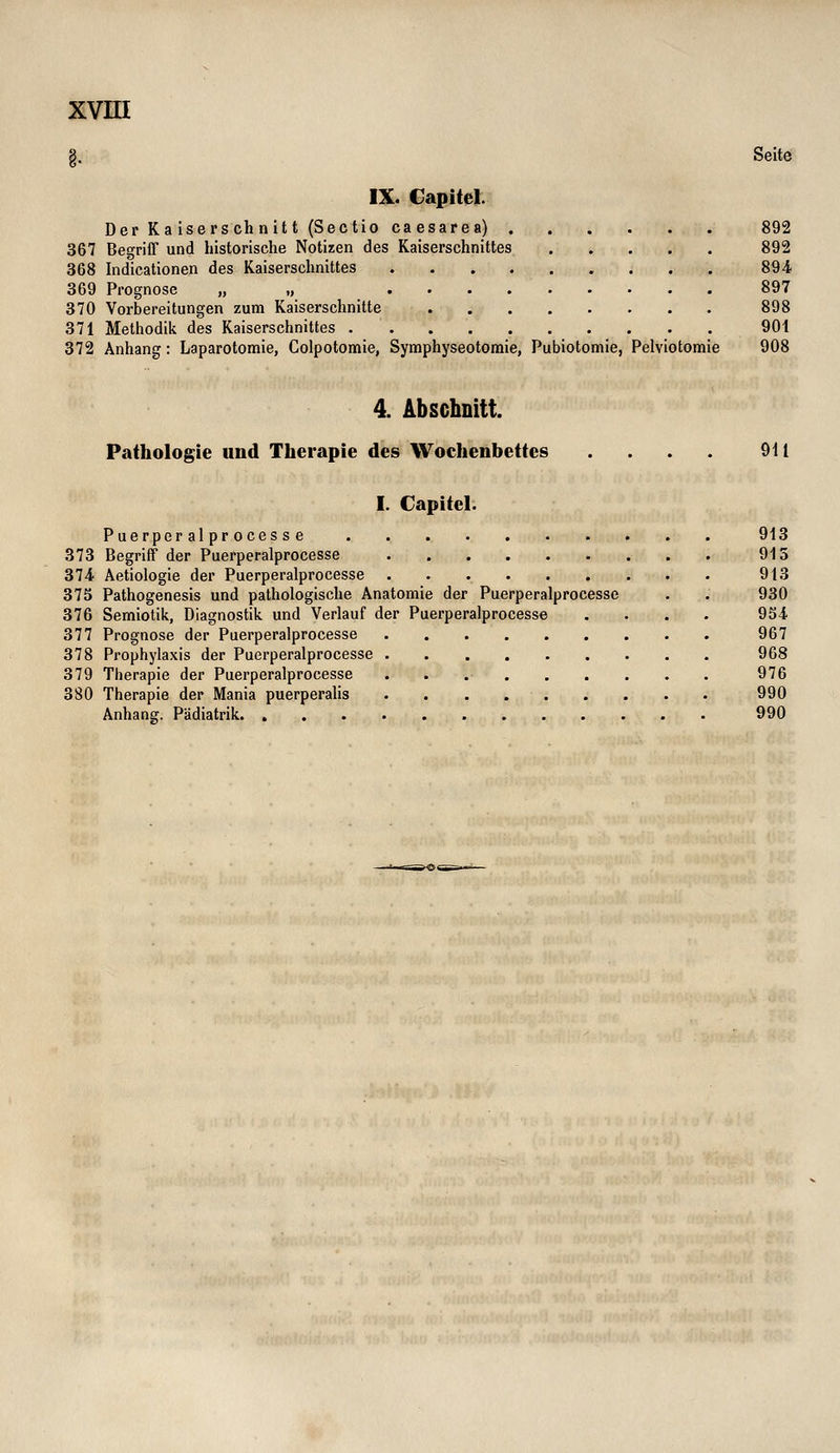 |. Seite IX. Capitel. Der Ka isers ch nitt (Sectio caesarea) 892 367 Begriff und historische Notizen des Kaiserschnittes 892 368 Indicationen des Kaiserschnittes 894. 369 Prognose „ „ 897 370 Vorbereitungen zum Kaiserschnitte 898 371 Methodik des Kaiserschnittes 901 372 Anhang: Laparotomie, Colpotomie, Symphyseotomie, Pubiotomie, Pelviotomie 908 4. Abschnitt. Pathologie und Therapie des Wochenbettes .... 911 I. Capitel. Puerper al pr oces s e 913 373 Begriff der Puerperalprocesse 913 374 Aetiologie der Puerperalprocesse 913 373 Pathogenesis und pathologische Anatomie der Puerperalprocesse . . 930 376 Semiotik, Diagnostik und Verlauf der Puerperalprocesse .... 954 377 Prognose der Puerperalprocesse 967 378 Prophylaxis der Puerperalprocesse 968 379 Therapie der Puerperalprocesse . . .• 976 380 Therapie der Mania puerperalis 990 Anhang. Pädiatrik 990