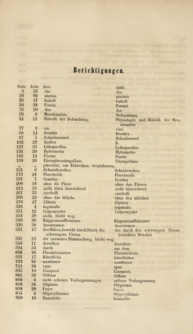 ßericlitigungen. Seite Zeile lies: statt; 6 33 das des 20 22 uterina uterinis 26 17 Kobelt Cobelt 30 32 Fornix Formix 31 20 den der 39 6 Menstruation Befruchtung 44 13 Diätetik der Befruchtung Physiologie und Diätetik di struation ;r iMen- 77 3 ein eine 88 14 Braahtz Broahtz 97 5 Scheidenwand Scheidewand 102 29 fünften 3. 127 35 Lithopaedion Lythopaedion 134 20 Hydrometra Hytrometra 146 12 Foetus Fortus 159 26 Uteroplacentargefässe placentar, vor Erbrechen, wegzuhi Uterogefässe ssen. 161 6 Schneidewehen Scheidewehen 179 24 Floretseide Fluretseide 191 7 Gemitus Genitus 208 18 ohne die Füsse ohne den Füssen 219 19 nicht bloss hinreichend nicht hinreichend 261 33 cerebelli carebelli 266 22 ohne das übliche ohne den üblichen 276 27 Clitoris Clytoris 326 4 inguinalis inquinaHs 351 12 Colpeurynter Colperuynter 454 38 nicht, bleibt weg. 530 30 Klappeninsufficienzen Klapeninsuffizienzen 530 38 Aneurysmen Anevrismen 531 17 des Blutes, bewirkt durch Druck des schwangern Uterus des durch den schwängern bewirkten Druckes Uterus 531 23 der normalen Blutmischung, bleibt weg. 556 11 derselben desselben 594 33 durch aus dem 646 24 Placuntexaerese Placunteärese 691 17 Künstliche künstlichen 722 25 o}juoto>iia OfiOto/^ia 731 24 aqua apua 835 10 Conquest Couquest. 861 32 Oldham Odham 916 4 nicht seltenen Verlangsämungen seltnen Verlangsamung 919 34 Oligämie Olygaemie 929 29 Foyer Foyes 935 5 Oligocythaemie Olygocythämie 959 15 Enmetritis Enmeritis