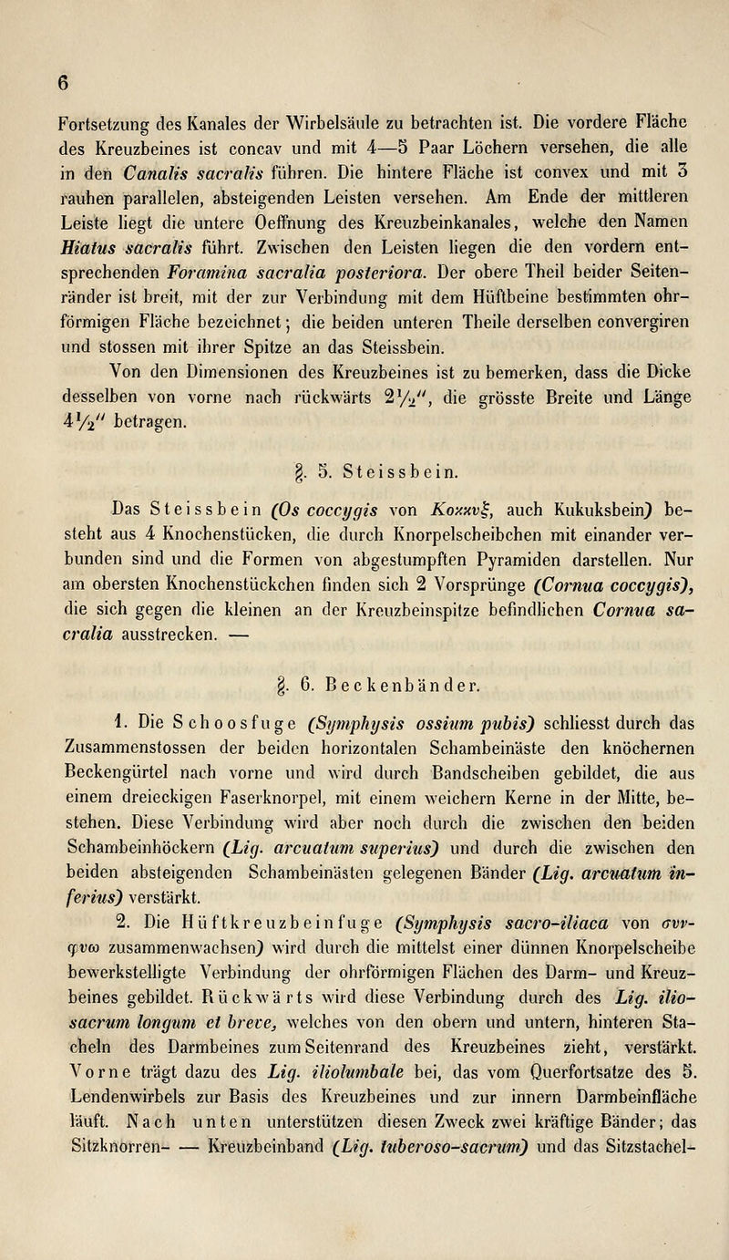 Fortsetzung des Kanales der Wirbelsäule zu betrachten ist. Die vordere Fläche des Kreuzbeines ist concav und mit 4—5 Paar Löchern versehen, die alle in den Canalis sacralis fuhren. Die hintere Fläche ist convex und mit 3 rauhen parallelen, absteigenden Leisten versehen. Am Ende der mittleren Leiste liegt die untere Oeffnung des Kreuzbeinkanales, welche den Namen Hiatus sacralis führt. Zwischen den Leisten liegen die den vordem ent- sprechenden Foramina sacralia posteriora. Der obere Theil beider Seiten- ränder ist breit, mit der zur Verbindung mit dem Hüftbeine bestimmten ohr- förmigen Fläche bezeichnet; die beiden unteren Theile derselben convergiren und stossen mit ihrer Spitze an das Steissbein. Von den Dimensionen des Kreuzbeines ist zu bemerken, dass die Dicke desselben von vorne nach rückwärts Sy^, die grösste Breite und Länge AYz' betragen. §. 5. Steissbein. Das Steissbein (Os coccygis von Koxnv^, auch Kukuksbein} be- steht aus 4 Knochenstücken, die durch Knorpelscheibchen mit einander ver- bunden sind und die Formen von abgestumpften Pyramiden darstellen. Nur am obersten Knochenstückchen finden sich 2 Vorsprünge (Cornua coccygis), die sich gegen die kleinen an der Kreuzbeinspitze befindhchen Cornva sa- cralia ausstrecken. — §. 6. Beckenbänder. 4. Die Schoosfuge (Symphysis ossitim pubis) schliesst durch das Zusammenstossen der beiden horizontalen Schambeinäste den knöchernen Beckengürtel nach vorne und wird durch Bandscheiben gebildet, die aus einem dreieckigen Faserknorpel, mit einem weichern Kerne in der Mitte, be- stehen. Diese Verbindung wird aber noch durch die zwischen den beiden Schambeinhöckern (Le*/. arcuatum svperius) und durch die zwischen den beiden absteigenden Schambeinästen gelegenen Bänder (Lig- arcuatum in- ferius) verstärkt. 2. Die Hüftkreuzbein fuge (Symphysis sacro-iliaca von (Tvv- cfvco zusammenwachsen) wird durch die mittelst einer dünnen Knorpelscheibe bewerkstelligte Verbindung der ohrförmigen Flächen des Darm- und Kreuz- beines gebildet. Bückwärts wird diese Verbindung durch des Lig. ilio- sacrum longum et hrece, welches von den obern und untern, hinteren Sta- cheln des Darmbeines zum Seitenrand des Kreuzbeines zieht, verstärkt. Vorne trägt dazu des Lig. iliolumhale bei, das vom Querfortsatze des 5. Lendenwirbels zur Basis des Kreuzbeines und zur Innern Darmbeinfläche läuft. Nach unten unterstützen diesen Zweck zwei kräftige Bänder; das Sitzknorren Kreuzbeinband (Lig. tuberoso-sacrum) und das Sitzstachel-