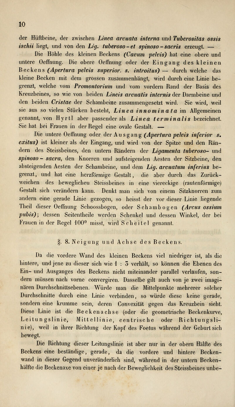 der Hüftbeine, der zwischen Linea arcuata interna und Tuberositas ossis ischii liegt, und von den Lig. tuberoso-et spinoso - sacris erzeugt. — Die Höhle des kleinen Beckens (Camim pelvis) hat eine obere und untere Oeffnung. Die obere Oeffnung oder der Eingang des kleinen Beckens (Apertura pelvis superior. s. introitus) — durch welche das kleine Becken mit dem grossen zusammenhängt, wird durch eine Linie be- grenzt, welche vom Promontorium und vom vordem Rand der Basis des Kreuzbeines, so wie von beiden Lineis arcuatis internis der Darmbeine und den beiden Cristae der Schambeine zusammengesetzt wird. Sie wird, weil sie aus so vielen Stücken besteht, Linea innominata im Allgemeinen genannt, von Hyrtl aber passender als Linea terminalis bezeichnet. Sie hat bei Frauen in der Regel eine ovale Gestalt. — Die untere Oeffnung oder der Ausgang (Aperturapehis inferior s, exitus) ist kleiner als der Eingang, und wird von der Spitze und den Rän- dern des Steissbeines, den untern Rändern der Ligamenta tuberoso- und spinoso - Sacra, den Knorren und aufsteigenden Aesten der Sitzbeine, den absteigenden Aesten der Schambeine, und dem Lig. arcuatum inferius be- grenzt, und hat eine herzförmige Gestalt, die aber durch das Zurück- weichen des beweglicheu Steissbeines in eine viereckige (rautenförmige) Gestalt sich verändern kann. Denkt man sich von einem Sitzknorren zum andern eine gerade Linie gezogen, so heisst der vor dieser Linie liegende Theil dieser Oeffnung Schoossbogen, oder Schambogen (Arcus ossium pubis); dessen Seitentheile werden Schenkel und dessen Winkel, der bei Frauen in der Regel 100^ misst, wird Scheitel genannt. §. 8. N e i g u n g und Achse d e s B e c k e n s. Da die vordere Wand des kleinen Beckens viel niedriger ist, als die hintere, und jene zu dieser sich wie 1 : 3 verhält, so können die Ebenen des Ein- und Ausganges des Beckens nicht miteinander parallel verlaufen, son- dern müssen nach vorne convergiren. Dasselbe gilt auch von je zwei imagi- nären Durchschnittsebenen. Würde man die Mittelpunkte mehrerer solcher Durchschnitte durch eine Linie verbinden, so würde diese keine gerade, sondern eine krumme sein, deren Convexität gegen das Kreuzbein sieht. Diese Linie ist die Beckenachse (oder die geometrische Beckenkurve, Leitungslinie, Mittellinie, centrische oder Richtungsli- nie), weil in ihrer Richtung der Kopf des Foetus während der Geburtsich bewegt. Die Richtung dieser Leitungslinie ist aber nur in der obern Hälfte des Beckens eine beständige, gerade, da die vordere und hintere Becken- wand in dieser Gegend unveränderlich sind, während in der untern Becken- hälfte die Beckenaxe von einer je nach der Beweghchkeit des Steissbeines unbe-
