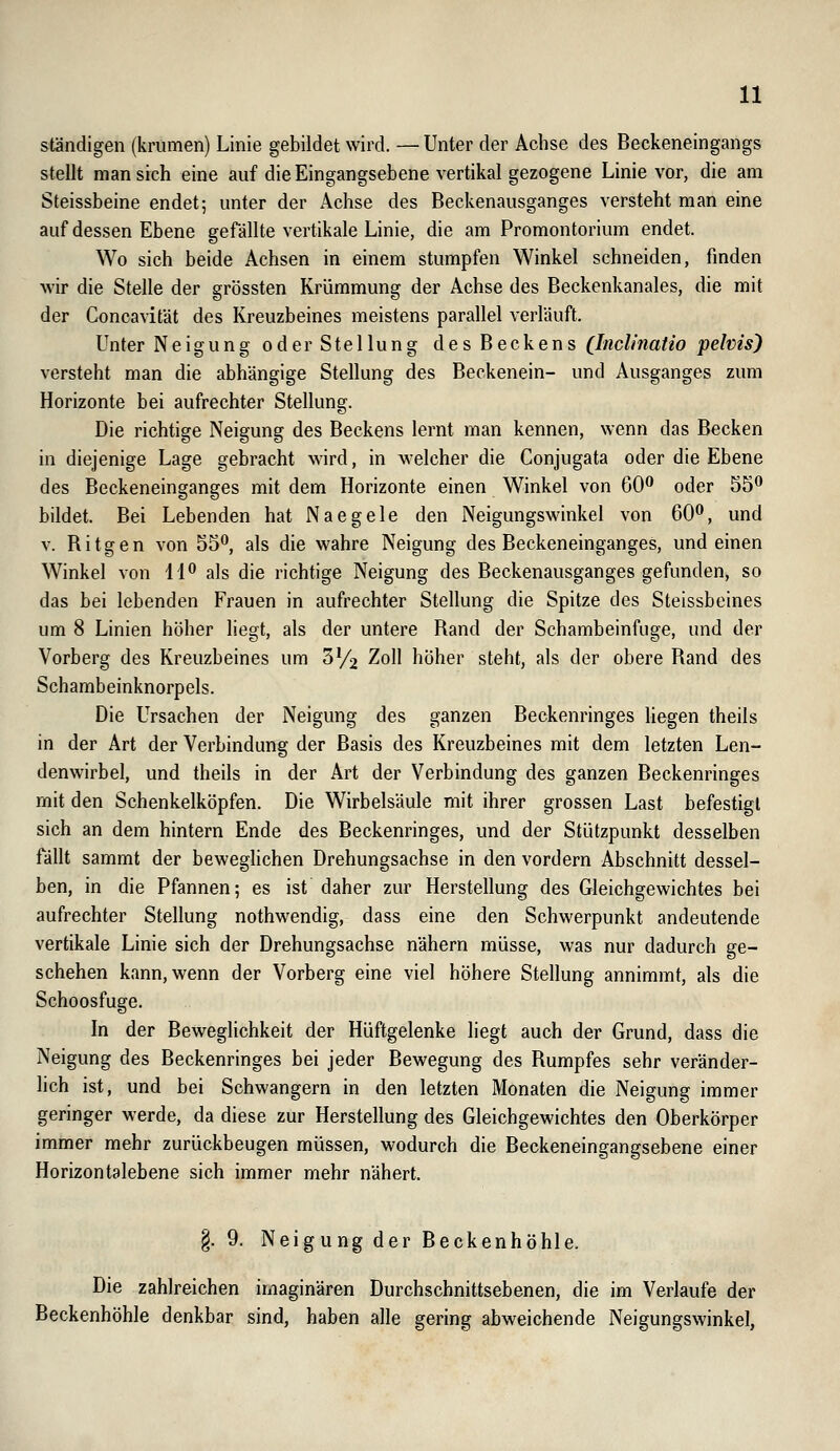 ständigen (krumen) Linie gebildet wird. — Unter der Achse des Beckeneingangs stellt man sich eine auf die Eingangsebene vertikal gezogene Linie vor, die am Steissbeine endet; unter der Achse des Beckenausganges versteht man eine auf dessen Ebene gefällte vertikale Linie, die am Promontorium endet. Wo sich beide Achsen in einem stumpfen Winkel schneiden, finden Avir die Stelle der grössten Krümmung der Achse des Beckenkanales, die mit der Concavität des Kreuzbeines meistens parallel verläuft. Unter Neigung oder Stellung des Beckens (Inclinatio pelvis) versteht man die abhängige Stellung des Beckenein- und Ausganges zum Horizonte bei aufrechter Stellung. Die richtige Neigung des Beckens lernt man kennen, wenn das Becken in diejenige Lage gebracht wird, in welcher die Conjugata oder die Ebene des Beckeneinganges mit dem Horizonte einen Winkel von 60*' oder 55^ bildet. Bei Lebenden hat Naegele den Neigungswinkel von 60^, und V. Ritgen von 55*^, als die wahre Neigung des Beckeneinganges, und einen Winkel von H** als die richtige Neigung des Beckenausganges gefunden, so das bei lebenden Frauen in aufrechter Stellung die Spitze des Steissbeines um 8 Linien höher liegt, als der untere Rand der Schambeinfuge, und der Vorberg des Kreuzbeines um ZYi Zoll höher steht, als der obere Rand des Schambeinknorpels. Die Ursachen der Neigung des ganzen Beckenringes liegen theils in der Art der Verbindung der Basis des Kreuzbeines mit dem letzten Len- denwirbel, und theils in der Art der Verbindung des ganzen Beckenringes mit den Schenkelköpfen. Die Wirbelsäule mit ihrer grossen Last befestigt sich an dem hintern Ende des Beckenringes, und der Stützpunkt desselben fällt sammt der beweghchen Drehungsachse in den vordem Abschnitt dessel- ben, in die Pfannen; es ist daher zur Herstellung des Gleichgewichtes bei aufrechter Stellung nothwendig, dass eine den Schwerpunkt andeutende vertikale Linie sich der Drehungsachse nähern müsse, was nur dadurch ge- schehen kann, wenn der Vorberg eine viel höhere Stellung annimmt, als die Schoosfuge. In der Beweglichkeit der Hüftgelenke liegt auch der Grund, dass die Neigung des Beckenringes bei jeder Bewegung des Rumpfes sehr veränder- lich ist, und bei Schwangern in den letzten Monaten die Neigung immer geringer werde, da diese zur Herstellung des Gleichgewichtes den Oberkörper immer mehr zurückbeugen müssen, wodurch die Beckeneingangsebene einer Horizontalebene sich immer mehr nähert. §.9. Neigung der Beckenhöhle. Die zahlreichen imaginären Durchschnittsebenen, die im Verlaufe der Beckenhöhle denkbar sind, haben alle gering abweichende Neigungswinkel,